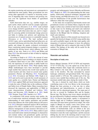 the regular monitoring and assessment are a prerequisite to
understand the water quality. Many governments are now
seeing other approaches in response to increasing aware-
ness of degrading lake water resources and growing con-
cern over the signiﬁcant ﬁscal burden of agricultural
subsidies.
Earth observation data sets, e.g., satellite images, are
quite useful, which could be used for synoptic representa-
tion of any area (Srivastava et al. 2010). Land use/land
cover change (LULCC) quantiﬁcation is one of the major
application of earth observation data sets, and it is impor-
tant for assessing global environmental change processes
and helps in making new policies and optimizing the
maximum use of natural resources in sustainable manners
(Srivastava et al. 2012). The land use/land cover
(LULC) types, such as agricultural land and urban area, are
associated with human activities that often affect the water
quality and change the aquatic ecological environment;
hence, monitoring spatial–temporal changes is essential to
understand the driving factors which inﬂuence the water
quality of any area. Amin et al. (2014) and Mishra and
Garg (2011) has did research on lake of India by implying
the satellite data.
According to Singh et al. (2015), the concept of water
quality to categorize water according to its degree of purity
or pollution dated back to year 1848. Around the same
time, the importance of water quality to public health was
recognized in the UK (Snow 1856). Water Quality Index
(WQI) methodologies have been developed to provide
single number that expresses the overall water quality at a
certain location and time, based on several water quality
parameters (Parmar and Bhardwaj 2013; Vasanthavigar
et al. 2010; Avvannavar and Shrihari 2008; Singh et al.
2015) and can be used to provide the overall summaries of
water quality on a scientiﬁc basis. Parmer and Bhardwaj
(2013) have applied WQI and fractal dimension approach
to study the water of Harike lake on the conﬂuence of Beas
and Sutlej rivers of Punjab (India). Many researchers have
discussed the importance and applicability of WQI for
water characterization (Couillard and Lefebvre 1985;
House and Newsome 1989; Bordalo et al. 2001; Smith
1989; Swamee Tyagi 2000; Sanchez et al. 2007).
In combination with remote sensing water quality, the
use of multivariate statistical techniques offers a detailed
understanding of water quality parameters and possible
factors that inﬂuence the water quality behavior (Srivastava
et al. 2012). Principal component analysis (PCA) and factor
analysis (FA) offer a valuable tool for consistent, reliable,
effective management of water resources (Srivastava et al.
2012; Singh et al. 2009, 2013d, 2015). Many authors in past
have used multivariate statistical techniques to characterize
and evaluate surface and groundwater quality and have
found it interesting for studying the variations caused by
geogenic and anthropogenic factors (Shrestha and Kazama
2007; Singh et al. 2005). For understanding the lake water
quality, multivariate statistical techniques integrated with
remote sensing, and WQI (Srivastava et al. 2012) could be
used for identiﬁcation of the possible factor/sources that
inﬂuences urban lake water quality.
As the study area occupied by hard basaltic terrain and
groundwater resource are limited. Hence, largely the water
supply in urban areas setteled at hard rock terrain depends
on lake water too for drinking and small scale industrial
purposes. The water supply of bhopal urban area mainly
depends on the Bhopal lake for drinking, irrigation and
small scale industries.
The speciﬁc objective of this research was focused on to
quantify the historical changes in LULC using satellite data
sets and its probable impact on the lake water quality with
integration of statistical techniques to know the pollution
status of Bhopal lake and to categorize lake water by WQI
method. The ﬁndings of the study will be useful for the
restoration of Bhopal lake.
Materials and methods
Description of study area
District Bhopal [latitudes 20°100
–23°200
N and longitudes
77°150
–77°250
E (Fig. 1)] is the capital city of the state of
Madhya Pradesh, India. Upper lake commonly known as
Bhoj wetland is the main lake of the city and provides
water to the dwellers. The lake surrounded by natural
landscape, settlements and agricultural ﬁelds. The average
annual rainfall is 1270 mm. The southern part of the city
receives more rainfall than northern part of the city. The
maximum rainfall takes place during the month of July.
The area is drained by small drains which are lastly
contributing water to the river Betwa in the downstream.
Bhopal has been growing at a fast rate due to urban
development and industrialization, in search of better
facilities and for educational purposes. The major part of
the city is covered by Vindhyan hills and by basaltic
Deccan trap. The Deccan trap covers almost one-third of
the area followed by Vindhyan sandstone (Singh and Singh
2012). In Deccan trap basalts, aquifer is encountered at
shallow depth and in Vindhyan sandstone depth ranges
more than 150 meter below ground level (mbgl). The water
supply to Bhopal city mainly comes from surface water
bodies and small amount by groundwater. Nowadays, a
number of boreholes/tube wells are drilled in the area
without consideration of hydrological status of the aquifer
formation to meet the water requirement, and this unaware
drilling has also led to the declining trend of water level
and also failure of well in successive years. Upper lake is a
446 Int. J. Environ. Sci. Technol. (2016) 13:445–456
123
 