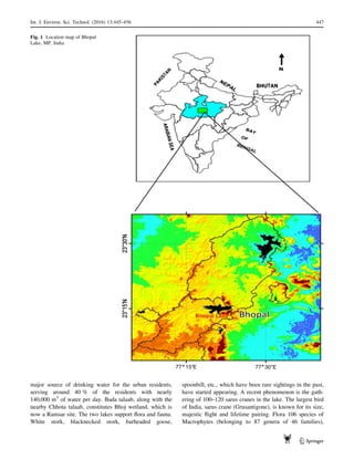 major source of drinking water for the urban residents,
serving around 40 % of the residents with nearly
140,000 m3
of water per day. Bada talaab, along with the
nearby Chhota talaab, constitutes Bhoj wetland, which is
now a Ramsar site. The two lakes support ﬂora and fauna.
White stork, blacknecked stork, barheaded goose,
spoonbill, etc., which have been rare sightings in the past,
have started appearing. A recent phenomenon is the gath-
ering of 100–120 sarus cranes in the lake. The largest bird
of India, sarus crane (Grusantigone), is known for its size,
majestic ﬂight and lifetime pairing. Flora 106 species of
Macrophytes (belonging to 87 genera of 46 families),
Fig. 1 Location map of Bhopal
Lake, MP, India
Int. J. Environ. Sci. Technol. (2016) 13:445–456 447
123
 