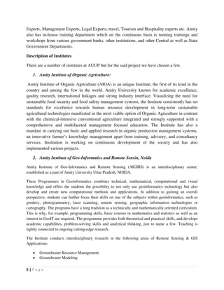 5 | P a g e
Experts, Management Experts, Legal Experts, travel, Tourism and Hospitality experts etc. Amity
also has in-house training department which on the continuous basis is running trainings and
workshops from various government banks, other institutions, and other Central as well as State
Government Departments.
Description of Institutes
There are a number of institutes at AUUP but for the said project we have chosen a few.
1. Amity Institute of Organic Agriculture:
Amity Institute of Organic Agriculture (AIOA) is an unique Institute, the first of its kind in the
country and among the few in the world. Amity University known for academic excellence,
quality research, international linkages and strong industry interface. Visualizing the need for
sustainable food security and food safety management systems, the Institute consistently has set
standards for excellence towards human resource development in long-term sustainable
agricultural technologies manifested in the most viable option of Organic Agriculture in contrast
with the chemical-intensive conventional agriculture integrated and strongly supported with a
comprehensive and multifaceted management focused education. The Institute has also a
mandate in carrying out basic and applied research in organic production management systems,
an innovative farmer’s knowledge management apart from training, advisory, and consultancy
services. Institution is working on continuous development of the society and has also
implemented various projects.
2. Amity Institute of Geo-Informatics and Remote Sensin, Noida
Amity Institute of Geo-Informatics and Remote Sensing (AIGIRS) is an interdisciplinary center,
established as a part of Amity University Uttar Pradesh, NOIDA.
These Programmes in Geoinformatics combines technical, mathematical, computational and visual
knowledge and offers the students the possibility to not only use geoinformatics technology but also
develop and create new computational methods and applications. In addition to gaining an overall
perspective, students can further focus their skills on one of the subjects within geoinformatics, such as
geodesy, photogrammetry, laser scanning, remote sensing, geographic information technologies or
cartography. The programs have a long tradition as a technically and mathematically oriented curriculum.
This is why, for example, programming skills, basic courses in mathematics and statistics as well as an
interest in GeoIT are required. The programme provides both theoretical and practical skills, and develops
academic capabilities, problem-solving skills and analytical thinking, just to name a few. Teaching is
tightly connected to ongoing cutting-edge research.
The Institute conducts interdisciplinary research in the following areas of Remote Sensing & GIS
Applications:
 Groundwater Resource Management
 Groundwater Modeling
 