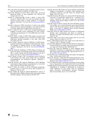 Ois¸te AM (2014) Groundwater quality assessment in urban environ-
ment. Int J Environ Sci Technol 11(7):2095–2102
Parmar KS, Bhardwaj R (2013) Water quality index and fractal
dimension analysis of water parameters. Int J Environ Sci
Technol 10(1):151–164
Sanchez E, Colmenarejo MF, Vicente J, Rubio A, Garcıa MG,
Travieso L, Borja R (2007) Use of the water quality index and
dissolved oxygen deﬁcit as simple indicators of watersheds
pollution. Ecol Indic 7:315–328. doi:10.1016/j.ecolind.2006.02.
005
Shrestha S, Kazama F (2007) Assessment of surface water quality
using multivariate statistical techniques: a case study of the Fuji
river basin, Japan. Environ Model Softw 22(4):464–475
Singh P, Singh M (2012) A GIS based hydrogeomorphological
mapping of basaltic terrain: implications for water resource
evaluation and management. In: 13th, ESRI India User Confer-
ence, p 1–8
Singh KP, Malik A, Sinha S (2005) Water quality assessment and
apportionment of pollution sources of Gomti river (India) using
multivariate statistical techniques—a case study. Anal Chim
Acta 538(1):355–374
Singh S, Singh C, Kumar K, Gupta R, Mukherjee S (2009) Spatial-
temporal monitoring of groundwater using multivariate statisti-
cal techniques in Bareilly District of Uttar Pradesh, India.
J Hydrol Hydromech 57(1):45–54. doi:10.2478/v10098-009-
0005-1
Singh SK, Singh CK, Mukherjee S (2010) Impact of land-use and
land-cover change on groundwater quality in the Lower Shiwalik
hills: a remote sensing and GIS based approach. Cent Eur J
Geosci 2(2):124–131. doi:10.2478/v10085-010-0003-x
Singh P, Kumar S, Singh U (2011) Groundwater resource evaluation
in the Gwalior area, India, using satellite data: an integrated
geomorphological and geophysical approach. Hydrogeol J
19:1421–1429
Singh SK, Srivastava PK, Gupta M, Mukherjee S (2012) Modeling
mineral phase change chemistry of groundwater in a rural-urban
fringe. Water Sci Technol 66(7):1502–1510
Singh P, Thakur JK, Kumar S (2013a) Delineating groundwater
potential zones in a hard-rock terrain using geospatial tool.
Hydrol Sci J 58:213–223
Singh P, Thakur JK, Singh UC (2013b) Morphometric analysis of
Morar River Basin, Madhya Pradesh, India, using remote sensing
and GIS techniques. Environ Earth Sci 68:1967–1977
Singh SK, Srivastava PK, Pandey AC (2013c) Fluoride contamination
mapping of groundwater in Northern India integrated with
geochemical indicators and GIS. Water Sci Technol Water
Supply 13(6):1513–1523
Singh SK, Srivastava PK, Pandey AC, Gautam SK (2013d) Integrated
assessment of groundwater inﬂuenced by a conﬂuence river
system: concurrence with remote sensing and geochemical
modelling. Water Resour Mange 24:4291–4313. doi:10.1007/
511269-013-0408-y
Singh SK, Singh D, Han D, Gautam SK (2015) Modelling ground-
water quality over a humid subtropical region using numerical
indices, earth observation datasets, and X-ray diffraction tech-
nique: a case study of Allahabad district. Environ Geochem
Health. doi:10.1007/s10653-014-9638-z
Sinha DK, Saxena R (2006) Statistical assessment of underground
drinking water contamination and effects of monsoon at
Hasanpur, J.P. Nagar (Uttar Pradesh, India). J Environ Sci Engg
48(3):157–164
Smith DG (1989) A new form of water quality index for rivers and
streams. Water Sci Technol 21:123–127
Snow J (1856) Cholera and the water supply in the south districts of
London in 1854. T. Richards, London
Srivastava PK, Mukherjee S, Gupta M (2010) Impact of urbanization
on land use/land cover change using remote sensing and GIS: a
case study. Int J Ecol Econ Stat 18(S10):106–117
Srivastava PK, Gupta M, Mukherjee S (2012) Mapping spatial
distribution of pollutants in groundwater of a tropical area of
India using remote sensing and GIS. Appl Geomat 4(1):21–32.
doi:10.1007/s12518-011-0072-y
Swamee PK, Tyagi A (2000) Describing water quality with aggregate
index. J Environ Eng 126:451–455
Thakur JK, Diwakar J, Singh SK (2015) Hydrogeochemical evalu-
ation of groundwater of Bhakatpur Muncipality Nepal. Environ
Earth Sci. doi:10.1007/512665-015-4514-4
Tiwari T, Mishra M (1985) A preliminary assignment of water quality
index of major Indian rivers. Indian J Environ Prot 5(4):276–279
Vasanthavigar M, Srinivasamoorthy K, Vijayaragavan K, Ganthi RR,
Chidambaram S, Anandhan P, Manivannan R, Vasudevan S
(2010) Application of water quality index for groundwater
quality assessment: thirumanimuttar sub-basin, Tamilnadu,
India. Environ Monit Assess 171(1–4):595–609
456 Int. J. Environ. Sci. Technol. (2016) 13:445–456
123
 