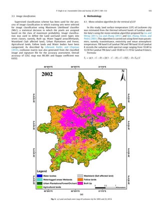 P. Singh et al. / Sustainable Cities and Society 32 (2017) 100–114 103
3.3. Image classiﬁcation
Supervised classiﬁcation scheme has been used for the pro-
cess of image classiﬁcation in which training sets were selected
for image classiﬁcation using Maximum Likelihood classiﬁer
(MLC), a statistical decision in which the pixels are assigned
based on the class of maximum probability. Image classiﬁca-
tion was used to deﬁne the Land use/Land cover types into
seven classes, namely, Built up, Water logged areas/Wetlands,
Wasteland (Salt affected land), Urban Plantations and Forest,
Agricultural lands, Fallow lands and Water bodies have been
categorized. As described by Lillesand, Kiefer, and Chipman
(2014), confusion matrix was also generated from the classiﬁed
image and signature ﬁle for the accuracy assessment. Overall
accuracy of LULC map was 88.38% and Kappa coefﬁcient was
0.832.
4. Methodology
4.1. Mono-window algorithm for the retrieval of LST
In this study, land surface temperature (LST) of Lucknow city
was estimated from the thermal infrared bands of Landsat satel-
lite data’s using the mono-window algorithm proposed by Liu and
Weng (2011), Liu and Zhang (2011) and Qin, Zhang, Amon, and
Pedro (2001). This algorithm is carried out using three main param-
eters, namely, transmittance, emissivity and mean atmospheric
temperature. TIR band 6 of Landsat TM and TIR band 10 of Landsat
8 records the radiation with spectral range ranging from 10.40 to
12.50 for Landsat TM data’s and 10.60 to 11.19 for Landsat 8 data’s.
Formula:
Tc = {a(1 − C − D) + [b(1 − C − D) + C + D]Ti − D ∗ Ta}/C
Fig. 3. (a) Land use/land cover map of Lucknow city for 2002 and (b) 2014.
 