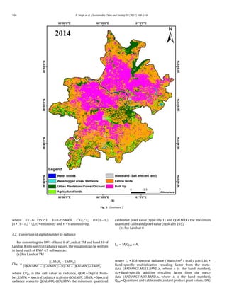 104 P. Singh et al. / Sustainable Cities and Society 32 (2017) 100–114
Fig. 3. (Continued )
where a = −67.355351, b = 0.4558606, C = εi * i, D = (1 − i)
[1 + (1 − εi) * i), εi = emissivity and i = transmissivity.
4.2. Conversion of digital number to radiance
For converting the DN’s of band 6 of Landsat TM and band 10 of
Landsat 8 into spectral radiance values, the equation can be written
in band math of ENVI 4.7 software as:
(a) For Landsat TM
CVR1 =
((LMAX − LMIN )
(QCALMAX − QCALMIN)) ∗ (QCAL − QCALMIN) + LMIN
where CVR1 is the cell value as radiance, QCAL = Digital Num-
ber, LMIN = Spectral radiance scales to QCALMIN, LMAX = Spectral
radiance scales to QCALMAX, QCALMIN = the minimum quantized
calibrated pixel value (typically 1) and QCALMAX = the maximum
quantized calibrated pixel value (typically 255).
(b) For Landsat 8
L = MLQCal + AL
where L = TOA spectral radiance (Watts/(m2 × srad × ␮m)), ML =
Band-speciﬁc multiplicative rescaling factor from the meta-
data (RADIANCE MULT BAND x, where x is the band number),
AL = Band-speciﬁc additive rescaling factor from the meta-
data (RADIANCE ADD BAND x, where x is the band number),
QCal = Quantized and calibrated standard product pixel values (DN).
 