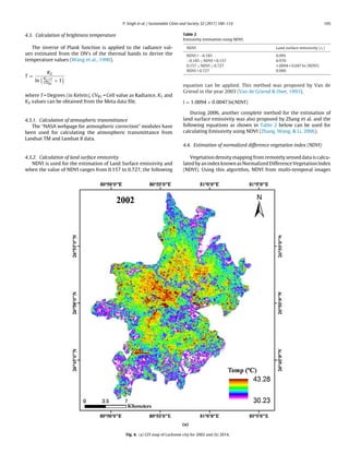 P. Singh et al. / Sustainable Cities and Society 32 (2017) 100–114 105
4.3. Calculation of brightness temperature
The inverse of Plank function is applied to the radiance val-
ues estimated from the DN’s of the thermal bands to derive the
temperature values (Wang et al., 1990).
T =
K2
ln
K1×ε
CVR1
+ 1
where T = Degrees (in Kelvin), CVR1 = Cell value as Radiance, K1 and
K2 values can be obtained from the Meta data ﬁle.
4.3.1. Calculation of atmospheric transmittance
The “NASA webpage for atmospheric correction” modules have
been used for calculating the atmospheric transmittance from
Landsat TM and Landsat 8 data.
4.3.2. Calculation of land surface emissivity
NDVI is used for the estimation of Land Surface emissivity and
when the value of NDVI ranges from 0.157 to 0.727, the following
Table 2
Emissivity estimation using NDVI.
NDVI Land surface emissivity (εi)
NDVI  −0.185 0.995
−0.185 ≤ NDVI  0.157 0.970
0.157 ≤ NDVI ≤ 0.727 1.0094 + 0.047 ln (NDVI)
NDVI  0.727 0.990
equation can be applied. This method was proposed by Van de
Griend in the year 2003 (Van de Griend  Owe, 1993).
i = 1.0094 + 0.0047 ln(NDVI)
During 2006, another complete method for the estimation of
land surface emissivity was also proposed by Zhang et al. and the
following equations as shown in Table 2 below can be used for
calculating Emissivity using NDVI (Zhang, Wang,  Li, 2006).
4.4. Estimation of normalized difference vegetation index (NDVI)
Vegetation density mapping from remotely sensed data is calcu-
lated by an index known as Normalized Difference Vegetation Index
(NDVI). Using this algorithm, NDVI from multi-temporal images
Fig. 4. (a) LST map of Lucknow city for 2002 and (b) 2014.
 