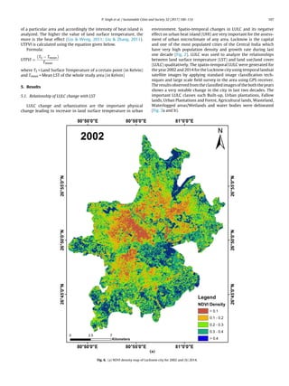 P. Singh et al. / Sustainable Cities and Society 32 (2017) 100–114 107
of a particular area and accordingly the intensity of heat island is
analyzed. The higher the value of land surface temperature, the
more is the heat effect (Liu  Weng, 2011; Liu  Zhang, 2011).
UTFVI is calculated using the equation given below.
Formula:
UTFVI =
(TS − Tmean)
Tmean
where TS = Land Surface Temperature of a certain point (in Kelvin)
and Tmean = Mean LST of the whole study area (in Kelvin)
5. Results
5.1. Relationship of LULC change with LST
LULC change and urbanization are the important physical
change leading to increase in land surface temperature in urban
environment. Spatio-temporal changes in LULC and its negative
effect on urban heat island (UHI) are very important for the assess-
ment of urban microclimate of any area. Lucknow is the capital
and one of the most populated cities of the Central India which
have very high population density and growth rate during last
one decade (Fig. 2). LULC was used to analyze the relationships
between land surface temperature (LST) and land use/land cover
(LULC) qualitatively. The spatio-temporal LULC were generated for
the year 2002 and 2014 for the Lucknow city using temporal landsat
satellite images by applying standard image classiﬁcation tech-
niques and large scale ﬁeld survey in the area using GPS receiver.
The results observed from the classiﬁed images of the both the years
shows a very notable change in the city in last two decades. The
important LULC classes such Built-up, Urban plantations, Fallow
lands, Urban Plantations and Forest, Agricultural lands, Wasteland,
Waterlogged areas/Wetlands and water bodies were delineated
(Fig. 3a and b).
Fig. 6. (a) NDVI density map of Lucknow city for 2002 and (b) 2014.
 