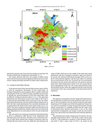 P. Singh et al. / Sustainable Cities and Society 32 (2017) 100–114 111
Fig. 8. (Continued )
dark green and gray color shows that the changes are less than 10%
increase and decrease of vegetation respectively (Fig. 7).
The results observed that from the analysis of NDVI clearly
shows that the decrease trend of vegetation leads to decrease evap-
orative cooling and ﬁnally contribute for high surface temperature.
5.3. Ecological vulnerability indexing
In the present work Urban thermal ﬁeld variance index (UTFVI)
is used for quantitative description of heat island effect on
ecological degradation and its negative effect on public health and
microclimate of the city. UTFVI is further classiﬁed into six levels
to identify the spatial distribution of the heat island effect with
six different ecological evaluation indices (Table 5). The urban heat
phenomena was observed to increase from 2002 to 2014 and it
is observed that during 2002 small central part of the city shows
heat island phenomenon and have good ecological balance but in
2014 the heat island phenomenon has increased drastically and
occupied almost the whole of the central region of the city (Fig. 8a
and b). The worst ecological evaluation index was observed in the
highly populated and densely complex urban structures which lead
to the degradation of eco-environment of the city and rising trend
of UHI.
The central parts were showing stronger heat island phenomena
in 2014 as compared to 2002 because of the urbanization that
had taken place over the years. Very few areas in 2014 were hav-
ing 0 range which showed that ecological evaluation index has
reached the worst level in the city, while the areas between the
range of 0.005–0.010 were in the middle of the urban heat island
phenomena and there ecological evaluation index was found to
be normal. The observed information through UTFVI can be use-
ful for environmental engineers and decision makers to maintain
the eco-environment of the city. To protect the eco-environment
of Lucknow city, the urban areas which are more prone to extreme
urban heat island phenomenon needs to be seen practically for
future development of the city. The results observed from urban
thermal ﬁeld variance index also suggested that the urban thermal
environment of the city is not good due to the decreasing trend of
vegetation.
6. Discussion
The important consequence of LULC change and urbanization is
the development of urban heat island within the urban area com-
pare to the surrounding rural area. Spatial-temporal Land surface
temperature (LST) change is one of the most important climatic fac-
tors used for assessment of urban thermal Environment through
remote sensing data. It is globally justiﬁed that the major cause
of ﬂuctuating urban thermal environment is due to the rising
concentration of population and change in built up environment
of the cities, particularly and urbanization and reducing vegetation
cover.
The estimated land surface temperature of Lucknow city dur-
ing 2002 range between 30.23 ◦C and 43.28 ◦C with a mean value
of 36.75 ◦C and temperature variation in 2014 between 32.93 ◦C
and 42.67 ◦C with a mean value of 37.8 ◦C. So, based on the
 
