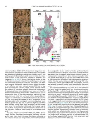 112 P. Singh et al. / Sustainable Cities and Society 32 (2017) 100–114
Fig. 9. Google satellite images of the selected locations of the city for 2002.
observations from 2002 to 2014, the maximum temperature was
observed in the central portion of the city due to population growth
and urbanization taking place, conversion of natural surface into
anthropogenic land use such as asphalt-paved areas and other man-
made coatings, as well as industrial, commercial, residential, and
transport (Figs. 4 and 5). The air is also getting heated up due
to the various emissions released from cooling agents used and
also the building materials that are used nowadays is one of the
main causes as the building materials consist of high percentage
of non-reﬂective and water-resistant agents which tend to trap
a the incoming solar radiation, which is then released as heat.
The inﬂuence of vegetation is clearly seen as the areas covered
by agricultural lands, urban plantations and forest were found to
have lower temperatures. Water bodies exhibit minimum surface
temperature. Based on the observation from 2002 to 2014, the
vegetation cover in the city was found to have decreased drasti-
cally due to urbanization and other land conversions. It was seen
that the areas having a low value of NDVI corresponds to high
built up area i.e., in the central part, lower central part and lower
northern part of the city. The areas having high value of NDVI
were observed mostly in the outer portions of the city and the
open areas. The results observed through the temporal vegeta-
tion analysis clearly indicate the environmental degradation in
the city which causes the major change in local climate of the
area.
The spatio-temporal assessment of NDVI and UTFVI of the city
clearly indicates the effect of urbanization and mixed land use
are the major cause of environmental degradation and change in
UHI values of the city and rising trend of minimum temperature.
It is also justiﬁed by the number of studies performed by the
researchers throughout the globe as discussed in review literature
part shows that the elevated urban temperature and change in
local as well as regional climate of the cities are mainly due to the
fast growth of urban built-up land and associated materials used
in the construction of buildings and other important structures
within the city. Another important aspect of rising UHI is the
conversion of natural open land into the anthropogenic activities
and lastly the decreasing trend of urban plantation and vegetation
cover.
The classiﬁed temporal maps such as LST, NDVI and UTVFI of the
city were crossed checked and verify with the help of GPS receiver,
ﬁeld visit and ﬁne resolution Google Images and further analysis
has been carried out by calculating the LULC changes in the selected
portion of the images. The selected portions of the satellite images
were assigned grid number 1, 2 and 3 for both the images of 2002
and 2014. The results observed from the images are clearly display
that in last 12 years there is very positive change in the LULC classes
in the city particularly concrete, road construction and mixed built-
up land increased (Figs. 9 and 10). The statistical temporal changes
in LULC over a time in the selected part has been also discussed in
Table 6 and the results shown that major changes taking place in
the Built-up over vegetation and open lands. The overall assessment
from the historical Google Imagery and results from the analysis of
LULC validate how urbanization has increased over the years and
their negative impact on elevated temperature in the city. Through
this analysis it can be inferred that built up and conversion of nat-
ural landscape has a direct effect on the rising temperature and
degradation eco-environment of the city.
 