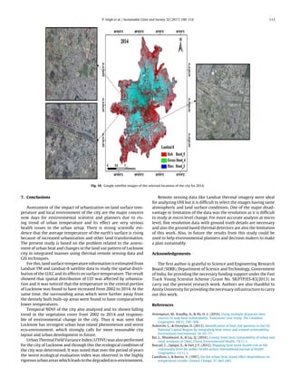 P. Singh et al. / Sustainable Cities and Society 32 (2017) 100–114 113
Fig. 10. Google satellite images of the selected locations of the city for 2014.
7. Conclusions
Assessment of the impact of urbanization on land surface tem-
perature and local environment of the city are the major concern
now days for environmental scientist and planners due to ris-
ing trend of urban temperature and its effect are very serious
health issues in the urban setup. There is strong scientiﬁc evi-
dence that the average temperature of the earth’s surface is rising
because of increased urbanization and other land transformation.
The present study is based on the problem related to the assess-
ment of urban heat and changes in the land use pattern of Lucknow
city in integrated manner using thermal remote sensing data and
GIS techniques.
For this, land surface temperature information is estimated from
Landsat TM and Landsat-8 satellite data to study the spatial distri-
bution of the LULC and its effects on surface temperature. The result
showed that spatial distribution of LST was affected by urbaniza-
tion and it was noticed that the temperature in the central portion
of Lucknow was found to have increased from 2002 to 2014. At the
same time, the surrounding areas which were further away from
the densely built built-up areas were found to have comparatively
lower temperatures.
Temporal NDVI of the city also analyzed and its shown falling
trend in the vegetation cover from 2002 to 2014 and responsi-
ble of environmental change in the city. Thus it was seen that
Lucknow has strongest urban heat island phenomenon and worst
eco-environment, which strongly calls for more reasonable city
layout and urban development in future.
Urban Thermal Field Variance Index (UTFVI) was also performed
for the city of Lucknow and through this the ecological condition of
the city was determined. It was noted that over the period of years
the worst ecological evaluation index was observed in the highly
rigorous urban areas which leads to the degraded eco-environment.
Remote sensing data like Landsat thermal imagery were ideal
for analyzing UHI but it is difﬁcult to select the images having same
atmospheric and land surface conditions. One of the major disad-
vantage or limitation of the data was the resolution as it is difﬁcult
to study at micro level change. For more accurate analysis at micro
level, ﬁne resolution data with ground truth details are necessary
and also the ground based thermal detectors are also the limitation
of this work. Also, in future the results from this study could be
used to help environmental planners and decision makers to make
a plan sustainably.
Acknowledgements
The ﬁrst author is grateful to Science and Engineering Research
Board (SERB), Department of Science and Technology, Government
of India, for providing the necessary funding support under the Fast
Track Young Scientist Scheme (Grant No. SR/FTP/ES-83/2013) to
carry out the present research work. Authors are also thankful to
Amity University for providing the necessary infrastructure to carry
out this work.
References
Aminipouri, M., Knudby, A.,  Ho, H. C. (2016). Using multiple disparate data
sources to map heat vulnerability: Vancouver case study. The Canadian
Geographer, 60(3), 356–368.
Aubrecht, C.,  Ozceylan, D. (2013). Identiﬁcation of heat risk patterns in the US
National Capital Region by integrating heat stress and related vulnerability.
Environment International, 56, 65–77.
Bai, L., Woodward, A.,  Liu, Q. (2016). County-level heat vulnerability of urban and
rural residents in Tibet, China. Environmental Health, 15(1), 1.
Buscail, C., Upegui, E.,  Viel, J. F. (2012). Mapping heat wave health risk at the
community level for public health action. International Journal of Health
Geographics, 11(1), 1.
Camilloni, I.,  Barros, V. (1997). On the urban heat island effect dependence on
temperature trends. Climatic Change, 37, 665–681.
 