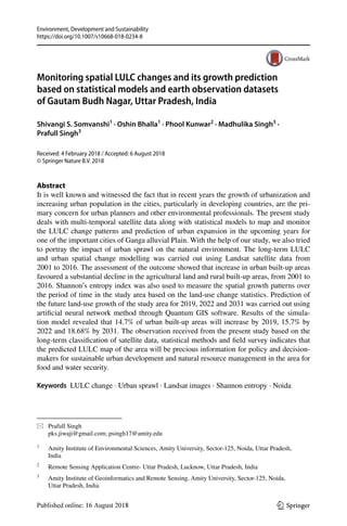 Vol.:(0123456789)
Environment, Development and Sustainability
https://doi.org/10.1007/s10668-018-0234-8
1 3
Monitoring spatial LULC changes and its growth prediction
based on statistical models and earth observation datasets
of Gautam Budh Nagar, Uttar Pradesh, India
Shivangi S. Somvanshi1
 · Oshin Bhalla1
 · Phool Kunwar2
 · Madhulika Singh3
 ·
Prafull Singh3
Received: 4 February 2018 / Accepted: 6 August 2018
© Springer Nature B.V. 2018
Abstract
It is well known and witnessed the fact that in recent years the growth of urbanization and
increasing urban population in the cities, particularly in developing countries, are the pri-
mary concern for urban planners and other environmental professionals. The present study
deals with multi-temporal satellite data along with statistical models to map and monitor
the LULC change patterns and prediction of urban expansion in the upcoming years for
one of the important cities of Ganga alluvial Plain. With the help of our study, we also tried
to portray the impact of urban sprawl on the natural environment. The long-term LULC
and urban spatial change modelling was carried out using Landsat satellite data from
2001 to 2016. The assessment of the outcome showed that increase in urban built-up areas
favoured a substantial decline in the agricultural land and rural built-up areas, from 2001 to
2016. Shannon’s entropy index was also used to measure the spatial growth patterns over
the period of time in the study area based on the land-use change statistics. Prediction of
the future land-use growth of the study area for 2019, 2022 and 2031 was carried out using
artificial neural network method through Quantum GIS software. Results of the simula-
tion model revealed that 14.7% of urban built-up areas will increase by 2019, 15.7% by
2022 and 18.68% by 2031. The observation received from the present study based on the
long-term classification of satellite data, statistical methods and field survey indicates that
the predicted LULC map of the area will be precious information for policy and decision-
makers for sustainable urban development and natural resource management in the area for
food and water security.
Keywords  LULC change · Urban sprawl · Landsat images · Shannon entropy · Noida
*	 Prafull Singh
	 pks.jiwaji@gmail.com; psingh17@amity.edu
1
	 Amity Institute of Environmental Sciences, Amity University, Sector‑125, Noida, Uttar Pradesh,
India
2
	 Remote Sensing Application Centre- Uttar Pradesh, Lucknow, Uttar Pradesh, India
3
	 Amity Institute of Geoinformatics and Remote Sensing, Amity University, Sector‑125, Noida,
Uttar Pradesh, India
 