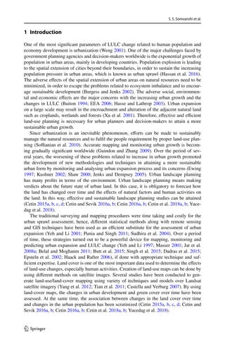 S. S. Somvanshi et al.
1 3
1 Introduction
One of the most significant parameters of LULC change related to human population and
economy development is urbanization (Weng 2001). One of the major challenges faced by
government planning agencies and decision-makers worldwide is the exponential growth of
population in urban areas, mainly in developing countries. Population explosion is leading
to the spatial extension of cities beyond their boundaries, in order to sustain the increasing
population pressure in urban areas, which is known as urban sprawl (Hassan et al. 2016).
The adverse effects of the spatial extension of urban areas on natural resources need to be
minimized, in order to escape the problems related to ecosystem imbalance and to encour-
age sustainable development (Burgess and Jenks 2002). The adverse social, environmen-
tal and economic effects are the major concerns with the increasing urban growth and the
changes in LULC (Buiton 1994; EEA 2006; Hasse and Lathrop 2003). Urban expansion
on a large scale may result in the encroachment and alteration of the adjacent natural land
such as croplands, wetlands and forests (Xu et al. 2001). Therefore, effective and efficient
land-use planning is necessary for urban planners and decision-makers to attain a more
sustainable urban growth.
Since urbanization is an inevitable phenomenon, efforts can be made to sustainably
manage the natural resources and to fulfil the people requirement by proper land-use plan-
ning (Soffianian et al. 2010). Accurate mapping and monitoring urban growth is becom-
ing gradually significant worldwide (Guindon and Zhang 2009). Over the period of sev-
eral years, the worsening of these problems related to increase in urban growth promoted
the development of new methodologies and techniques in attaining a more sustainable
urban form by monitoring and analysing urban expansion process and its concerns (Ewing
1997; Kushner 2002; Shaw 2000; Jenks and Dempsey 2005). Urban landscape planning
has many profits in terms of the environment. Urban landscape planning means making
verdicts about the future state of urban land. In this case, it is obligatory to forecast how
the land has changed over time and the effects of natural factors and human activities on
the land. In this way, effective and sustainable landscape planning studies can be attained
(Cetin 2015a, b, c, d; Cetin and Sevik 2016a, b; Cetin 2016a, b; Cetin et al. 2018a, b; Yuce-
dag et al. 2018).
The traditional surveying and mapping procedures were time taking and costly for the
urban sprawl assessment; hence, different statistical methods along with remote sensing
and GIS techniques have been used as an efficient substitute for the assessment of urban
expansion (Yeh and Li 2001; Punia and Singh 2011; Sudhira et al. 2004). Over a period
of time, these strategies turned out to be a powerful device for mapping, monitoring and
predicting urban expansion and LULC change (Yeh and Li 1997; Masser 2001; Jat et al.
2008a; Belal and Moghanm 2011; Butt et al. 2015; Singh et al. 2015; Dadras et al. 2015;
Epsteln et al. 2002; Haack and Rafter 2006), if done with appropriate technique and suf-
ficient expertise. Land cover is one of the most important data used to determine the effects
of land-use changes, especially human activities. Creation of land-use maps can be done by
using different methods on satellite images. Several studies have been conducted to gen-
erate land-use/land-cover mapping using variety of techniques and models over Landsat
satellite imagery (Yang et al. 2012; Tian et al. 2011; Castella and Verburg 2007). By using
land-cover maps, the changes in urban development and green cover over time have been
assessed. At the same time, the association between changes in the land cover over time
and changes in the urban population has been scrutinized (Cetin 2015a, b, c, d; Cetin and
Sevik 2016a, b; Cetin 2016a, b; Cetin et al. 2018a, b; Yucedag et al. 2018).
 