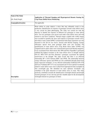8 | P a g e
Name of the Study
(Dr. Praful Singh)
Application of Thermal Imaging and Hyperspectral Remote Sensing for
Crop Water Deficit Stress Monitoring
Geographical location Not applicable
Description
Water deficit in crops induces a stress that may ultimately result in low
production. Identification of response of genotypes towards water deficit stress
is very crucial for plant phenotyping. The study was carried out with the
objective to identify the response of different rice genotypes to water deficit
stress. Ten rice genotypes were grown each under water deficit stress and well
watered or non-stress conditions. Thermal images coupled with visible images
were recorded to quantify the stress and response of genotypes towards stress,
and relative water content (RWC) synchronized with image acquisition was also
measured in the lab for rice leaves. Synced with thermal imaging, Canopy
reflectance spectra from same genotype fields were also recorded. For
quantification of water deficit stress, Crop Water Stress Index (CWSI) was
computed and its mode values were extracted from processed thermal imageries.
It was ascertained from observations that APO and Pusa Sugandha-5 genotypes
exhibited the highest resistance to the water deficit stress or drought whereas
CR-143, MTU-1010 and Pusa Basmati-1 genotypes ascertained the highest
sensitiveness to the drought. The study reveals that there is an effectual
relationship (R² = 0.63) between RWC and CWSI. The relationship between
canopy reflectance spectra and CWSI was also established through partial least
square regression technique. A very efficient relationship (Calibration R²= 0.94
and Cross-Validation R²= 0.71) was ascertained and 10 most optimal wavebands
related to water deficit stress were evoked from hyperspectral data resampled at
5nm wavelength gap. The identified ten most optimum wavebands can
contribute in the quick detection of water deficit stress in crops. This study
positively contributes towards the identification of drought tolerant and drought
resistant genotypes of rice and may provide valuable input for the development
of drought-tolerant rice genotypes in future.
.
 