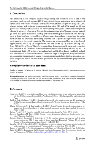 Monitoring spatial LULC changes and its growth prediction based…
1 3
5 Conclusions
The extensive use of temporal satellite image along with statistical tools is one of the
promising methods for long-term LULC analysis and change assessment for monitoring of
urbanization and natural resources. The results observed from the present study for LULC
change analysis and its future growth prediction using GIS and ANN model for 30-year
period will be very useful database for future urban planning and sustainable management
of natural resources of the area. The satellite data combined with Shannon entropy method
go about as a good indicator to identify and calculate the spatial reaches of land develop-
ment at both local and regional levels. Change detection analysis exposed that the urban
built-up area has increased persistently over the last 15  years and agriculture land, and
rural areas have decreased constantly. The unexpected urban sprawl has led to the loss of
approximately 192.09 sq. km of agriculture land and 192.81 sq. km of rural built-up land,
from 2001 to 2016. The ANN model projected that this unsustainable pattern of expansion
will continue in the future and urban developed zones will increase by 18.68% by 2031. It
is anticipated that 21.83 sq. km of agriculture land and 72.49 sq. km of rural built-up land
will be converted to urban built-up area. The future scope of the present study is to develop
an appropriate management of natural resource management plan using fine-resolution sat-
ellite images and use of socioeconomic parameters for any developmental programme in
the area.
Compliance with ethical standards 
Conflict of interest  On behalf of all authors, I Prafull Singh (corresponding author) states that there is no
conflict of interest.
Acknowledgements  The authors express his gratefulness to the Amity University for providing facility and
constant encouragement for carried out this research work. Authors are very thankful to the anonymous
reviewers for their meaningful comments for improvement of the manuscript.
References
Anderson, J. R. (1976). In: A land use and land cover classification system for use with remote sensor data,
vol. 964. US Government Printing Office, Washington, DC (pp. 1–26) Geological Survey Professional
Paper.
Belal, A. A.,  Moghanm, F. S. (2011). Detecting urban growth using remote sensing and GIS techniques in
Al Gharbiya governorate, Egypt. The Egyptian Journal of Remote Sensing and Space Science, 14(2),
73–79.
Bhatta, B., Saraswati, S.,  Bandyopadhyay, D. (2009). Quantifying the degree-of-freedom, degree-of-
sprawl, and degree-of-goodness of urban growth from remote sensing data. Applied Geography,
30(1), 96–111.
Buiton, P. J. (1994). A vision for equitable land use allocation. Land Use Policy, 12(1), 63–68.
Burgess, R.,  Jenks, M. (Eds.). (2002). Compact cities: Sustainable urban forms for developing coun-
tries. Abingdon: Routledge.
Butt, A., Shabbir, R., Ahmad, S. S.,  Aziz, N. (2015). Land use change mapping and analysis using
remote sensing and GIS: A case study of Simly watershed, Islamabad, Pakistan. The Egyptian
Journal of Remote Sensing and Space Science, 18(2), 251–259.
Castella, J. C.,  Verburg, P. H. (2007). Combination of process-oriented and pattern-oriented models of
land-use change in a mountain area of Vietnam. Ecological Modelling, 202, 410–420.
Census of India. (2011). Provisional population totals. Paper no. 2, Registrar General, New Delhi, India.
Cetin, M. (2015a). Determining the bioclimatic comfort in Kastamonu City. Environmental Monitoring
and Assessment, 187(10), 640. https​://doi.org/10.1007/s1066​1-015-4861-3.
 