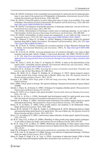 S. S. Somvanshi et al.
1 3
Cetin, M. (2015b). Evaluation of the sustainable tourism potential of a protected area for landscape plan-
ning: A case study of the ancient city of Pompeipolis in Kastamonu. International Journal of Sus-
tainable Development and World Ecology, 22(6), 490–495.
Cetin, M. (2015c). Using GIS analysis to assess urban green space in terms of accessibility: Case study
in Kutahya. International Journal of Sustainable Development and World Ecology, 22(5), 420–424.
https​://doi.org/10.1080/13504​509.2015.10610​66.
Cetin, M. (2015d). Consideration of permeable pavement in landscape architecture. Journal of Environ-
mental Protection and Ecology, 16(1), 385–392.
Cetin, M. (2016a). Determination of bioclimatic comfort areas in landscape planning: A case study of
Cide Coastline. Turkish Journal of Agriculture-Food Science and Technology, 4(9), 800–804.
Cetin, M. (2016b). Sustainability of urban coastal area management: A case study on Cide. Journal of
Sustainable Forestry, 35(7), 527–541. https​://doi.org/10.1080/10549​811.2016.12280​72.
Cetin, M., Adiguzel, F., Kaya, O.,  Sahap, A. (2018a). Mapping of bioclimatic comfort for potential
planning using GIS in Aydin. Environment, Development and Sustainability, 20(1), 361–375. https​
://doi.org/10.1007/s1066​8-016-9885-5.
Cetin, M.,  Sevik, H. (2016a). Evaluating the recreation potential of Ilgaz Mountain National Park
in Turkey. Environmental Monitoring and Assessment, 188(1), 52. https​://doi.org/10.1007/s1066​
1-015-5064-7.
Cetin, M.,  Sevik, H. (2016b). Assessing potential areas of ecotourism through a case study in Ilgaz
mountain national park. InTech, Chapter 5, Eds:Leszek Butowski, 190, ISBN: 978-953-51-2281-
4, 81 110, http://www.intec​hopen​.com/books​/touri​sm-from-empir​ical-resea​rch-towar​ds-pract​ical-
appli​catio​n/asses​sing-poten​tial-areas​-of-ecoto​urism​-throu​gh-a-case-study​-in-ilgaz​-mount​ain-natio​
nal-park.
Cetin, M., Zeren, I., Sevik, H., Cakir, C.,  Akpinar, H. (2018b). A study on the determination of the
natural park’s sustainable tourism potential. Environmental Monitoring and Assessment, 190(3),
167. https​://doi.org/10.1007/s1066​1-018-6534-5.
Congalton, R. G.,  Green, K. (1999). Assessing the accuracy of remotely sensed data: Principles and
practices (pp. 44–64). Boca Raton, FL: CRC Press.
Dadras, M., Shafri, H. Z., Ahmad, N., Pradhan, B.,  Safarpour, S. (2015). Spatio-temporal analysis
of urban growth from remote sensing data in Bandar Abbas city, Iran. The Egyptian Journal of
Remote Sensing and Space Science, 18(1), 35–52.
Eastman, J. R. (2009). Idrisi Taiga guide to GIS and image processing. Worcester, MA: Clark Labs
Clark University.
EEA. (2006). Urban sprawl in Europe. The ignored challenge. European Environmental Agency Report
10/2006.
Epsteln, J., Payne, K.,  Kramer, E. (2002). Techniques for mapping suburban sprawl. Photogrammetric
Engineering and Remote Sensing, 63, 913–918.
Ewing, R. (1997). Is Los Angeles-style sprawl desirable? Journal of the American Planning Association,
63(1), 107–126.
Gar-On Yeh, A.,  Xia, L. (1998). Sustainable land development model for rapid growth areas using
GIS. International Journal of Geographical Information Science, 12(2), 169–189.
Guindon, B.,  Zhang, Y. (2009). Automated urban delineation from landsat imagery based on spatial
information processing. Photogrammetric Engineering  Remote Sensing, 75(7), 845–858.
Haack, B. N.,  Rafter, A. (2006). Urban growth analysis and modeling in the Kathmandu Valley,
Nepal. Habitat International, 30(4), 1056–1065.
Hassan, M. M., Jamileh, T. N., Hadi, K., Asghar, T.,  Mohammad, K. (2016). Monitoring land use change
and measuring urban sprawl based on its spatial forms: The case of Qom city. The Egyptian Journal of
Remote Sensing and Space Science, 20(1), 103–116.
Hasse, J. E.,  Lathrop, R. G. (2003). Land resource impact indicators of urban sprawl. Applied Geography,
23(2), 159–175.
Jat, M. K., Garg, P. K.,  Khare, D. (2008a). Modelling of urban growth using spatial analysis techniques:
A case study of Ajmer city (India). International Journal of Remote Sensing, 29(2), 543–567.
Jat, M. K., Garg, P. K.,  Khare, D. (2008b). Monitoring and modelling of urban sprawl using remote
sensing and GIS techniques. International Journal of Applied Earth Observation and Geoinformation,
10(1), 26–43.
Jenks, M.,  Dempsey, N. (2005). Future forms and design for sustainable cities. Oxford: Elsevier.
Joshi, P. K., Lele, N.,  Agarwal, S. P. (2006). Entropy as an indicator of fragmented landscape—Northeast
India case study. Current Science, 91(3), 276–278.
Kikon, N., Singh, P., Singh, S. K.,  Vyas, A. (2016). Assessment of urban heat islands (UHI) of Noida
City, India using multi-temporal satellite data. Sustainable Cities and Society, 22, 19–28.
 
