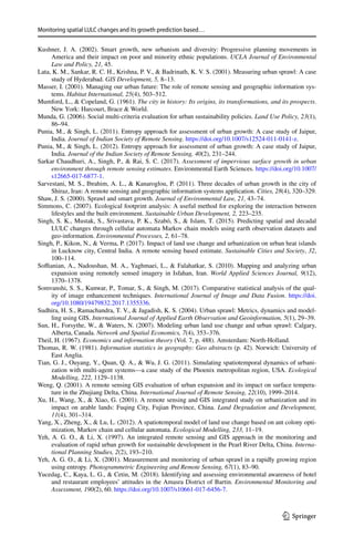 Monitoring spatial LULC changes and its growth prediction based…
1 3
Kushner, J. A. (2002). Smart growth, new urbanism and diversity: Progressive planning movements in
America and their impact on poor and minority ethnic populations. UCLA Journal of Environmental
Law and Policy, 21, 45.
Lata, K. M., Sankar, R. C. H., Krishna, P. V.,  Badrinath, K. V. S. (2001). Measuring urban sprawl: A case
study of Hyderabad. GIS Development, 5, 8–13.
Masser, I. (2001). Managing our urban future: The role of remote sensing and geographic information sys-
tems. Habitat International, 25(4), 503–512.
Mumford, L.,  Copeland, G. (1961). The city in history: Its origins, its transformations, and its prospects.
New York: Harcourt, Brace  World.
Munda, G. (2006). Social multi-criteria evaluation for urban sustainability policies. Land Use Policy, 23(1),
86–94.
Punia, M.,  Singh, L. (2011). Entropy approach for assessment of urban growth: A case study of Jaipur,
India. Journal of Indian Society of Remote Sensing. https​://doi.org/10.1007/s1252​4-011-0141-z.
Punia, M.,  Singh, L. (2012). Entropy approach for assessment of urban growth: A case study of Jaipur,
India. Journal of the Indian Society of Remote Sensing, 40(2), 231–244.
Sarkar Chaudhuri, A., Singh, P.,  Rai, S. C. (2017). Assessment of impervious surface growth in urban
environment through remote sensing estimates. Environmental Earth Sciences. https​://doi.org/10.1007/
s1266​5-017-6877-1.
Sarvestani, M. S., Ibrahim, A. L.,  Kanaroglou, P. (2011). Three decades of urban growth in the city of
Shiraz, Iran: A remote sensing and geographic information systems application. Cities, 28(4), 320–329.
Shaw, J. S. (2000). Sprawl and smart growth. Journal of Environmental Law, 21, 43–74.
Simmons, C. (2007). Ecological footprint analysis: A useful method for exploring the interaction between
lifestyles and the built environment. Sustainable Urban Development, 2, 223–235.
Singh, S. K., Mustak, S., Srivastava, P. K., Szabó, S.,  Islam, T. (2015). Predicting spatial and decadal
LULC changes through cellular automata Markov chain models using earth observation datasets and
geo-information. Environmental Processes, 2, 61–78.
Singh, P., Kikon, N.,  Verma, P. (2017). Impact of land use change and urbanization on urban heat islands
in Lucknow city, Central India. A remote sensing based estimate. Sustainable Cities and Society, 32,
100–114.
Soffianian, A., Nadoushan, M. A., Yaghmaei, L.,  Falahatkar, S. (2010). Mapping and analyzing urban
expansion using remotely sensed imagery in Isfahan, Iran. World Applied Sciences Journal, 9(12),
1370–1378.
Somvanshi, S. S., Kunwar, P., Tomar, S.,  Singh, M. (2017). Comparative statistical analysis of the qual-
ity of image enhancement techniques. International Journal of Image and Data Fusion. https​://doi.
org/10.1080/19479​832.2017.13553​36.
Sudhira, H. S., Ramachandra, T. V.,  Jagadish, K. S. (2004). Urban sprawl: Metrics, dynamics and model-
ling using GIS. International Journal of Applied Earth Observation and Geoinformation, 5(1), 29–39.
Sun, H., Forsythe, W.,  Waters, N. (2007). Modeling urban land use change and urban sprawl: Calgary,
Alberta, Canada. Network and Spatial Economics, 7(4), 353–376.
Theil, H. (1967). Economics and information theory (Vol. 7, p. 488). Amsterdam: North-Holland.
Thomas, R. W. (1981). Information statistics in geography: Geo abstracts (p. 42). Norwich: University of
East Anglia.
Tian, G. J., Ouyang, Y., Quan, Q. A.,  Wu, J. G. (2011). Simulating spatiotemporal dynamics of urbani-
zation with multi-agent systems—a case study of the Phoenix metropolitan region, USA. Ecological
Modelling, 222, 1129–1138.
Weng, Q. (2001). A remote sensing GIS evaluation of urban expansion and its impact on surface tempera-
ture in the Zhujiang Delta, China. International Journal of Remote Sensing, 22(10), 1999–2014.
Xu, H., Wang, X.,  Xiao, G. (2001). A remote sensing and GIS integrated study on urbanization and its
impact on arable lands: Fuqing City, Fujian Province, China. Land Degradation and Development,
11(4), 301–314.
Yang, X., Zheng, X.,  Lu, L. (2012). A spatiotemporal model of land use change based on ant colony opti-
mization, Markov chain and cellular automata. Ecological Modelling, 233, 11–19.
Yeh, A. G. O.,  Li, X. (1997). An integrated remote sensing and GIS approach in the monitoring and
evaluation of rapid urban growth for sustainable development in the Pearl River Delta, China. Interna-
tional Planning Studies, 2(2), 193–210.
Yeh, A. G. O.,  Li, X. (2001). Measurement and monitoring of urban sprawl in a rapidly growing region
using entropy. Photogrammetric Engineering and Remote Sensing, 67(1), 83–90.
Yucedag, C., Kaya, L. G.,  Cetin, M. (2018). Identifying and assessing environmental awareness of hotel
and restaurant employees’ attitudes in the Amasra District of Bartin. Environmental Monitoring and
Assessment, 190(2), 60. https​://doi.org/10.1007/s1066​1-017-6456-7.
 