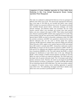 9 | P a g e
Comparison of Various Modelling Approaches for Water Deficit Stress
Monitoring in Rice Crop through Hyperspectral Remote Sensing.
Agriculture Water Management
This study was conducted to understand the behaviour of ten rice genotypes for
different water deficit stress levels. The spectroscopic hyperspectral reflectance
data in the range of 350–2500 nm was recorded and relative water content
(RWC) of plants was measured at different stress levels. The optimal wavebands
were identified through spectral indices, multivariate techniques and neural
network technique, and prediction models were developed. The new water
sensitive spectral indices were developed and existing water band spectral
indices were also evaluated with respect to RWC. These indices based models
were efficient in predicting RWC with R2 values ranging from 0.73 to 0.94. The
contour plotting using the ratio spectral indices (RSI) and normalized difference
spectral indices (NDSI) was done in all possible combinations within 350–2500
nm and their correlations with RWC were quantified to identify the best index.
Spectral reflectance data was also used to develop partial least squares
regression (PLSR) followed by multiple linear regression (MLR) and Artificial
Neural Networks (ANN), support vector machine regression (SVR) and random
forest (RF) models to calculate plant RWC. Among these multivariate models,
PLSR-MLR was found to be the best model for prediction of RWC with R2 as
0.98 and 0.97 for calibration and validation respectively and Root mean square
error of prediction (RMSEP) as 5.06. The results indicate that PLSR is a robust
technique for identification of water deficit stress in the crop. Although the
PLSR is robust technique, if PLSR extracted optimum wavebands are fed into
MLR, the results are found to be improved significantly. The ANN model was
developed with all spectral reflectance bands. The 43 developed model didn’t
produce satisfactory results. Therefore, the model was developed 44 with PLSR
selected optimum wavebands as independent x variables and PLSR-ANN model
45 was found better than the ANN model alone. The study successfully conducts
a comparative 46 analysis among various modelling approaches to quantify
water deficit stress. The methodology developed would help to identify water
deficit stress more accurately by predicting RWC in the crops.
 