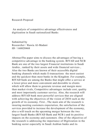 Research Proposal
An analysis of competitive advantage effectiveness and
digitization in Saudi nationalized Banks
Submitted by
Researcher / Rawia Al-Madani
ID / 160020468
AbstractThe paper aims to discuss the advantages of having a
competitive advantage in the banking system. RIYAD and NCB
Bank are one of the two largest Financial institutions in Saudi
Arabia , ranked by their assets and wide financial services ,
Also the two Banks are known of their accessible digital
banking channels which made E-transactions the most easiest
and the quickest than most banks in the Kingdom .For example,
RIYAD bank are among the Banks that might offer a service at
a lower price and more convenient and desirable to clients
which will allow them to generate revenue and margin more
than market rivals, Competitive advantages include cost, quality
and most importantly customer service. Also, the research will
address RIYAD bank most powerful services that are aligned
with achieving the objectives of the vision of 2030 such as the
growth of its economy. First , The main aim of the research is
insuring meeting customers expectation, the satisfaction of the
services provided to increase the development of the economy,
also a will touch on the upcoming merger between the two
largest Saudi Banks (RIYAD Bank and NCB ) and its positive
impacts on the economy and customers .One of the objectives of
the research is addressing the importance of Digitization in the
banking sector especially in Saudi Arabian banks and its
 