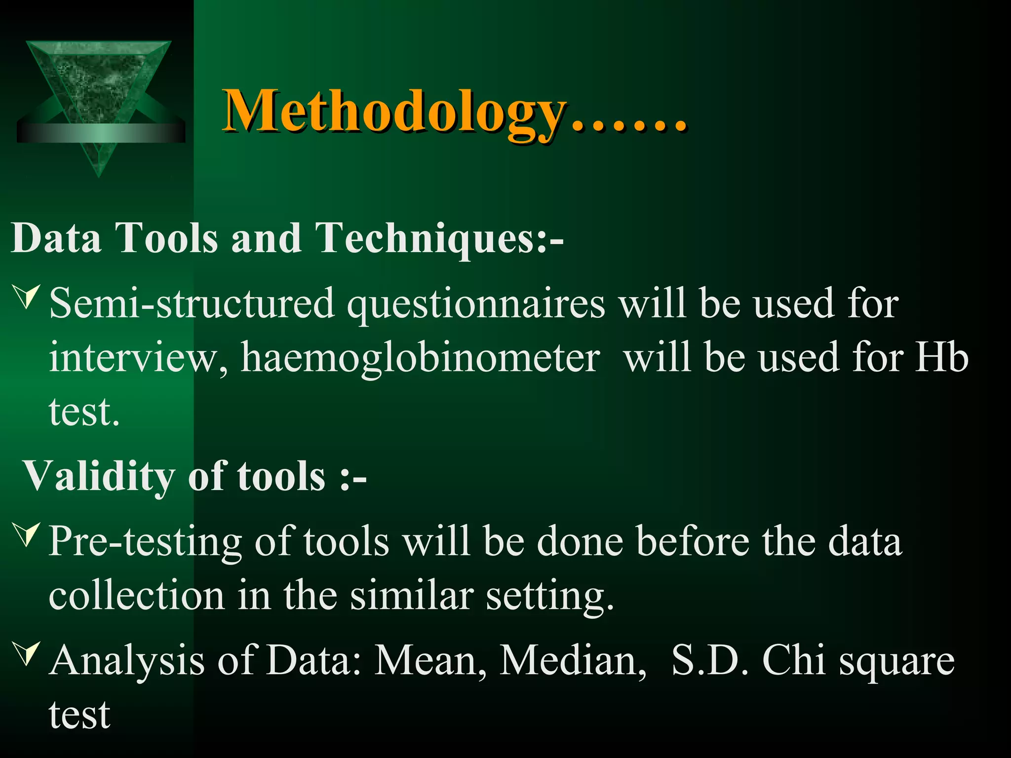 Methodology……
Data Tools and Techniques: Semi-structured questionnaires will be used for
interview, haemoglobinometer will be used for Hb
test.
Validity of tools : Pre-testing of tools will be done before the data
collection in the similar setting.
 Analysis of Data: Mean, Median, S.D. Chi square
test

 