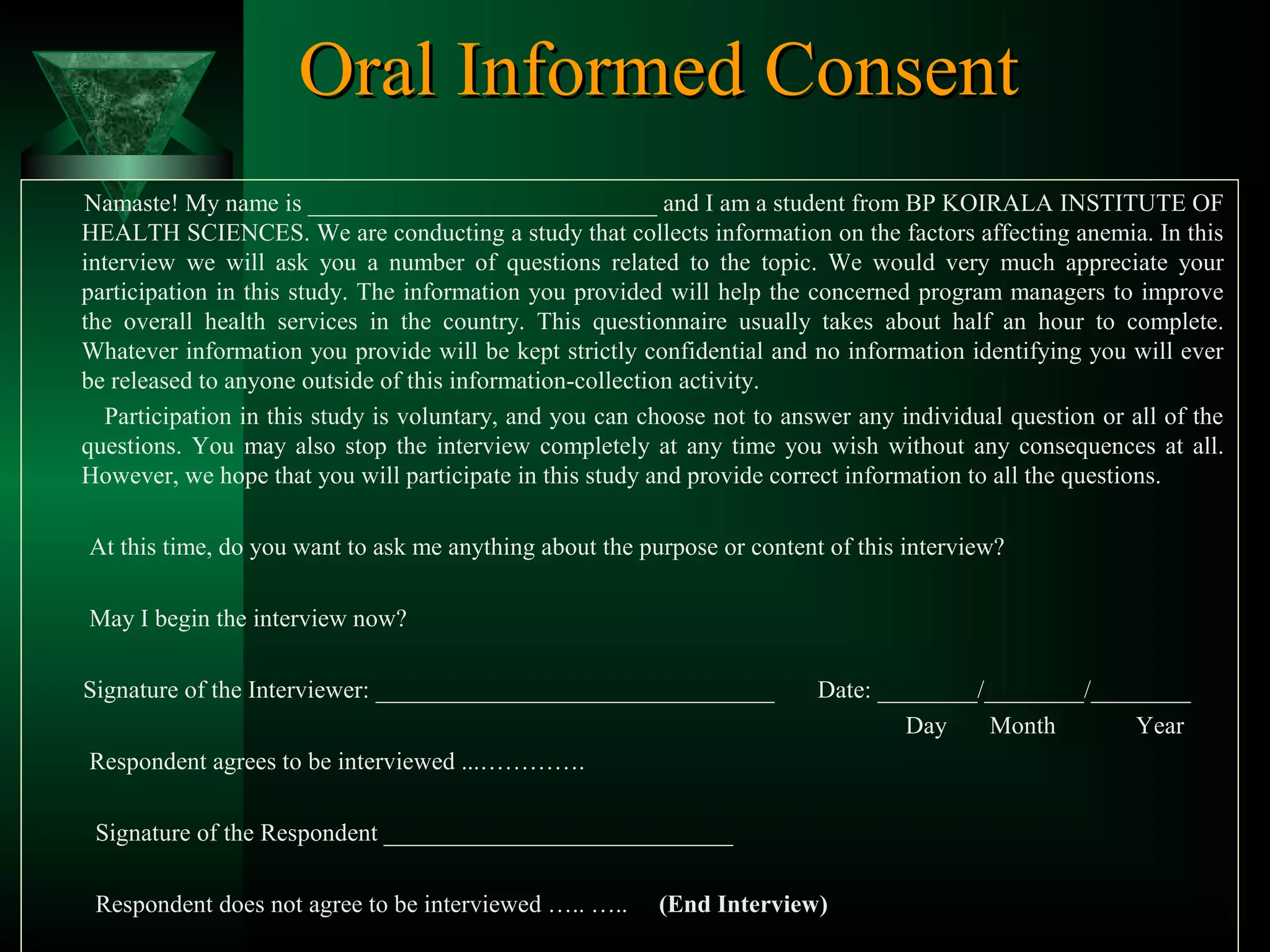 Oral Informed Consent
Namaste! My name is ____________________________ and I am a student from BP KOIRALA INSTITUTE OF
HEALTH SCIENCES. We are conducting a study that collects information on the factors affecting anemia. In this
interview we will ask you a number of questions related to the topic. We would very much appreciate your
participation in this study. The information you provided will help the concerned program managers to improve
the overall health services in the country. This questionnaire usually takes about half an hour to complete.
Whatever information you provide will be kept strictly confidential and no information identifying you will ever
be released to anyone outside of this information-collection activity.
Participation in this study is voluntary, and you can choose not to answer any individual question or all of the
questions. You may also stop the interview completely at any time you wish without any consequences at all.
However, we hope that you will participate in this study and provide correct information to all the questions.
At this time, do you want to ask me anything about the purpose or content of this interview?
May I begin the interview now?
Signature of the Interviewer: ________________________________

Date: ________/________/________
Day
Month
Year

Respondent agrees to be interviewed ...………….
Signature of the Respondent ____________________________
Respondent does not agree to be interviewed ….. …..

(End Interview)

 