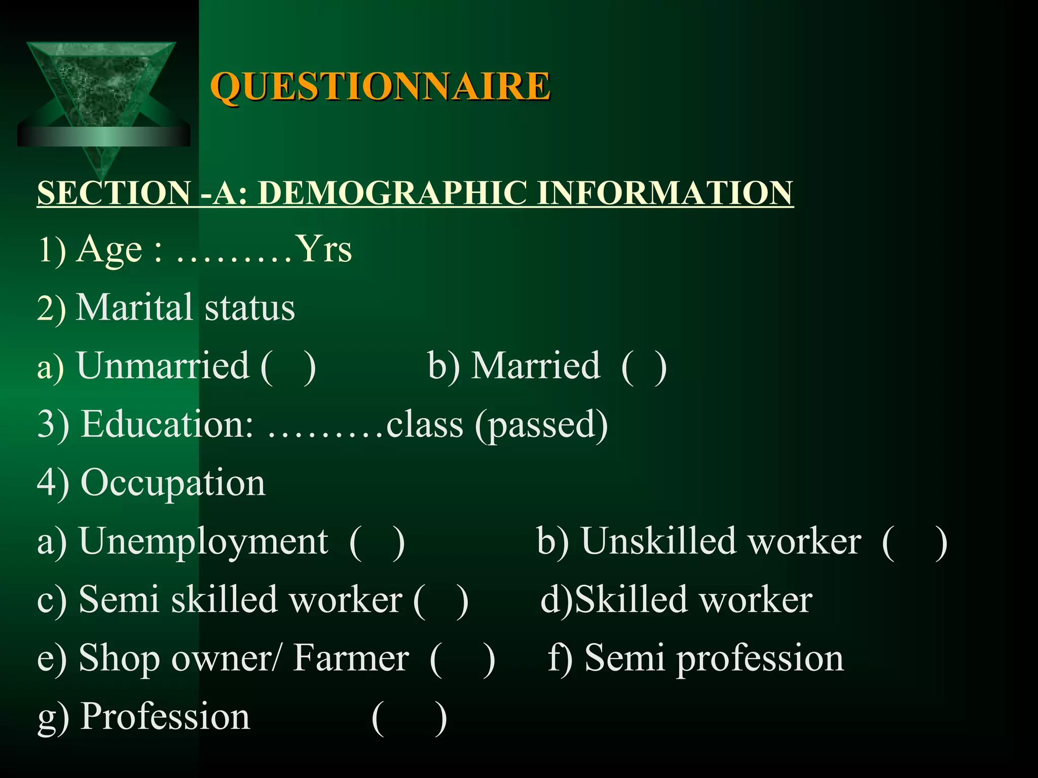QUESTIONNAIRE
SECTION -A: DEMOGRAPHIC INFORMATION

1) Age : ………Yrs
2) Marital status
a) Unmarried ( )

b) Married ( )
3) Education: ………class (passed)
4) Occupation
a) Unemployment ( )
b) Unskilled worker ( )
c) Semi skilled worker ( )
d)Skilled worker
e) Shop owner/ Farmer ( ) f) Semi profession
g) Profession
( )

 