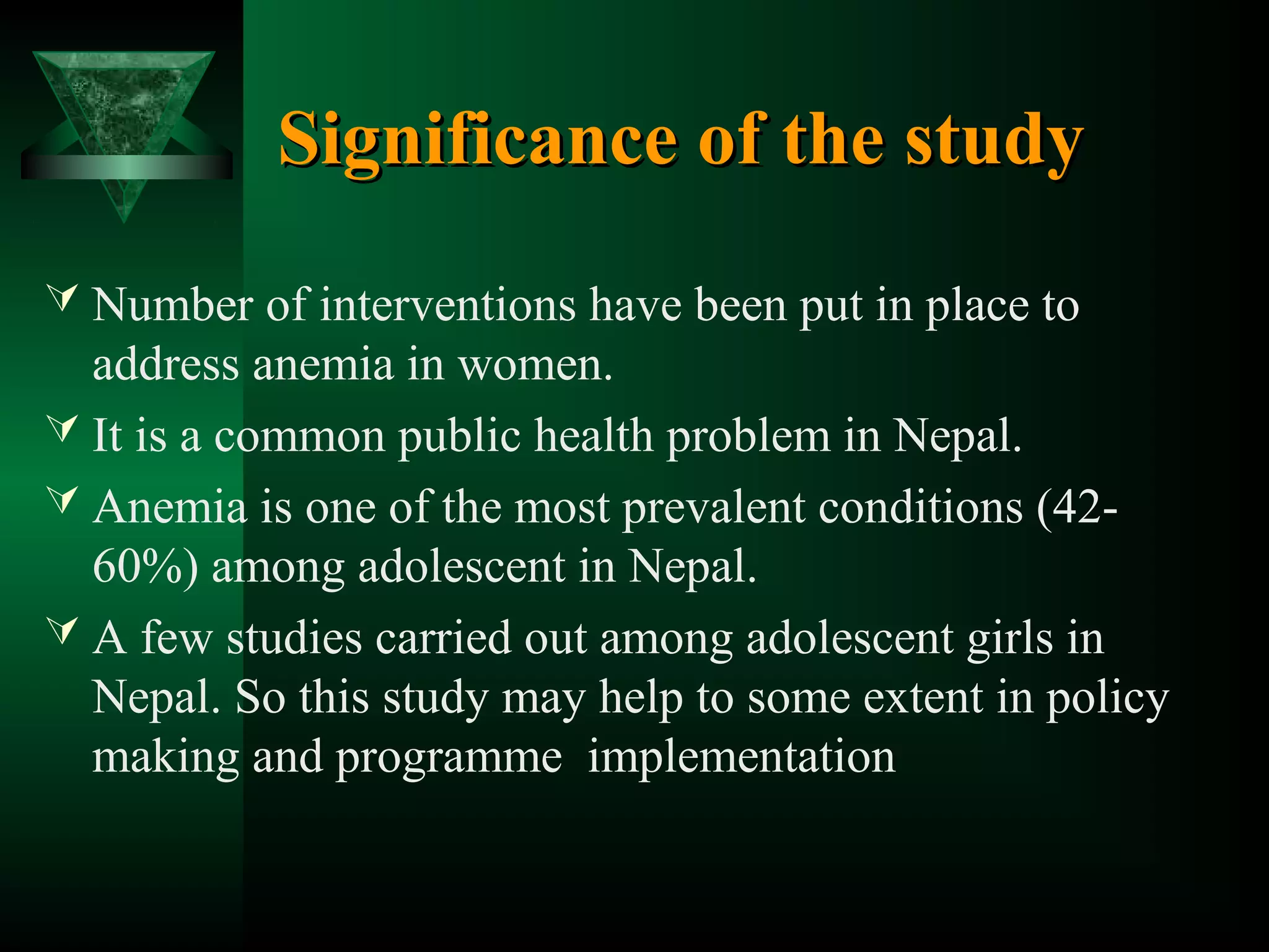 Significance of the study
 Number of interventions have been put in place to

address anemia in women.
 It is a common public health problem in Nepal.
 Anemia is one of the most prevalent conditions (4260%) among adolescent in Nepal.
 A few studies carried out among adolescent girls in
Nepal. So this study may help to some extent in policy
making and programme implementation

 