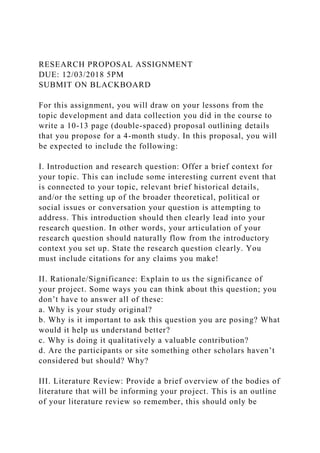 RESEARCH PROPOSAL ASSIGNMENT
DUE: 12/03/2018 5PM
SUBMIT ON BLACKBOARD
For this assignment, you will draw on your lessons from the
topic development and data collection you did in the course to
write a 10-13 page (double-spaced) proposal outlining details
that you propose for a 4-month study. In this proposal, you will
be expected to include the following:
I. Introduction and research question: Offer a brief context for
your topic. This can include some interesting current event that
is connected to your topic, relevant brief historical details,
and/or the setting up of the broader theoretical, political or
social issues or conversation your question is attempting to
address. This introduction should then clearly lead into your
research question. In other words, your articulation of your
research question should naturally flow from the introductory
context you set up. State the research question clearly. You
must include citations for any claims you make!
II. Rationale/Significance: Explain to us the significance of
your project. Some ways you can think about this question; you
don’t have to answer all of these:
a. Why is your study original?
b. Why is it important to ask this question you are posing? What
would it help us understand better?
c. Why is doing it qualitatively a valuable contribution?
d. Are the participants or site something other scholars haven’t
considered but should? Why?
III. Literature Review: Provide a brief overview of the bodies of
literature that will be informing your project. This is an outline
of your literature review so remember, this should only be
 