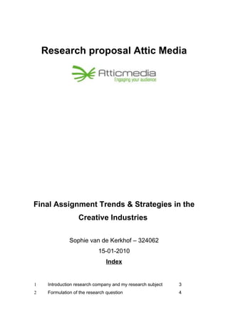 Research proposal Attic Media




Final Assignment Trends & Strategies in the
                   Creative Industries

               Sophie van de Kerkhof – 324062
                             15-01-2010
                                Index


1    Introduction research company and my research subject   3
2    Formulation of the research question                    4
 