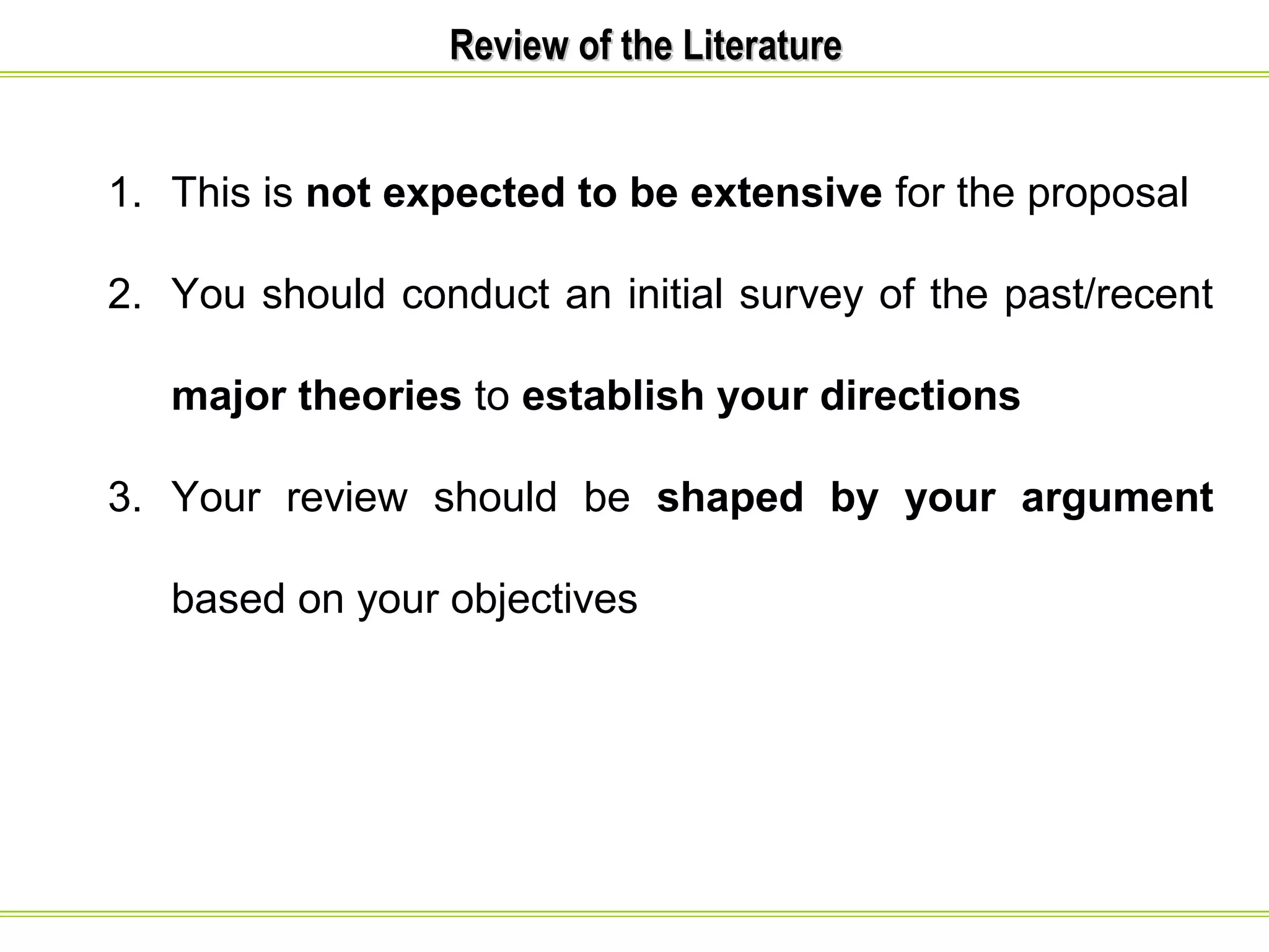 RReevviieeww ooff tthhee LLiitteerraattuurree 
1. This is not expected to be extensive for the proposal 
2. You should conduct an initial survey of the past/recent 
major theories to establish your directions 
3. Your review should be shaped by your argument 
based on your objectives 
 