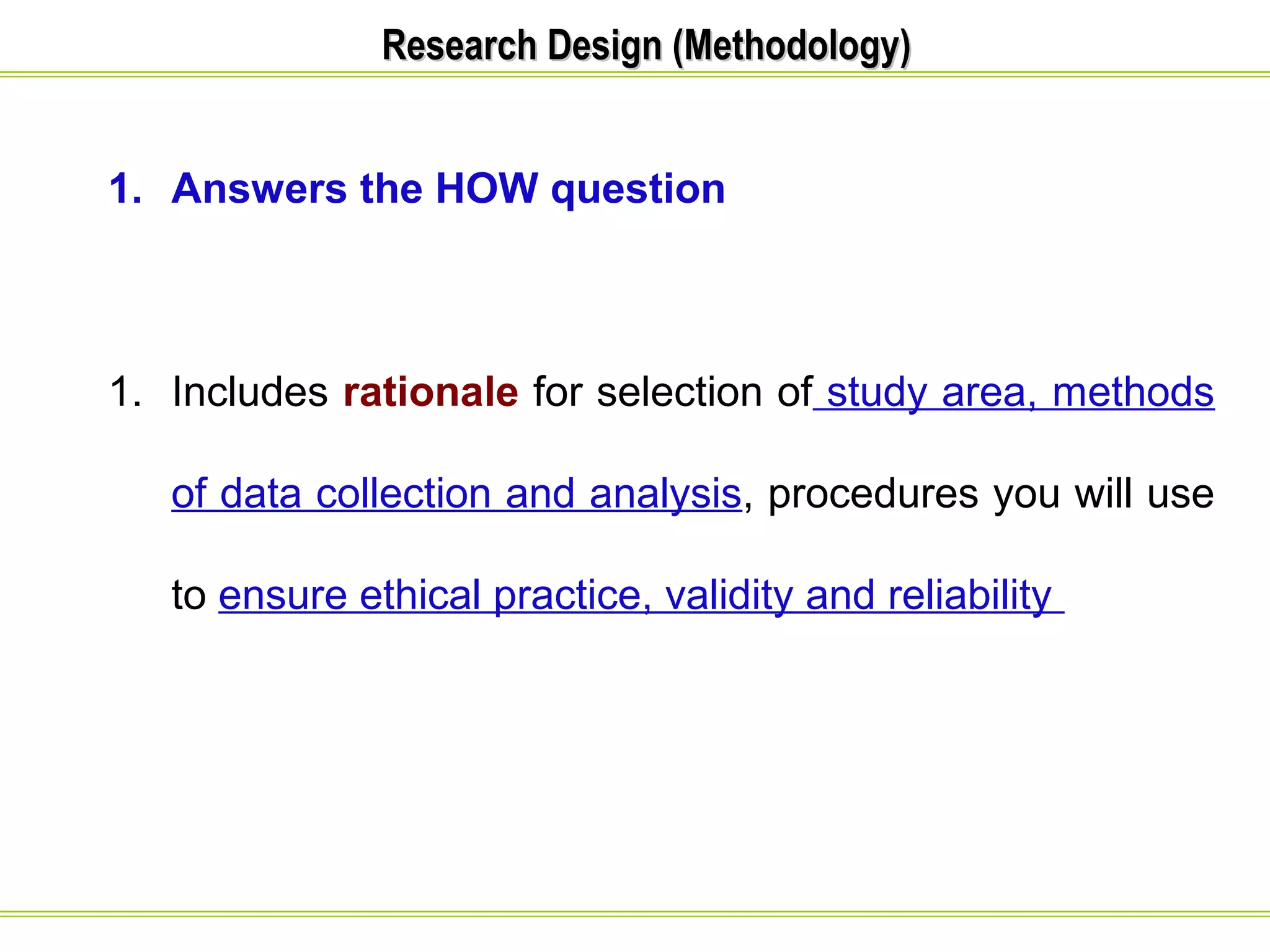 RReesseeaarrcchh DDeessiiggnn ((MMeetthhooddoollooggyy)) 
1. Answers the HOW question 
1. Includes rationale for selection of study area, methods 
of data collection and analysis, procedures you will use 
to ensure ethical practice, validity and reliability 
 