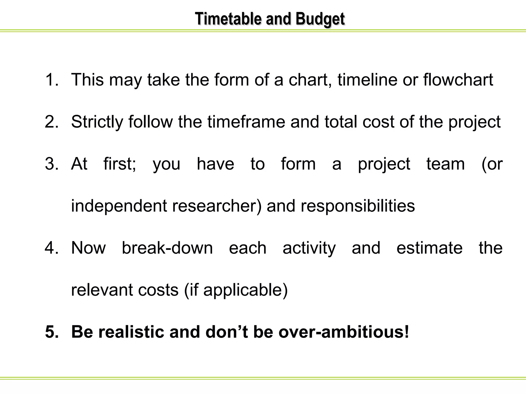 TTiimmeettaabbllee aanndd BBuuddggeett 
1. This may take the form of a chart, timeline or flowchart 
2. Strictly follow the timeframe and total cost of the project 
3. At first; you have to form a project team (or 
independent researcher) and responsibilities 
4. Now break-down each activity and estimate the 
relevant costs (if applicable) 
5. Be realistic and don’t be over-ambitious! 
 