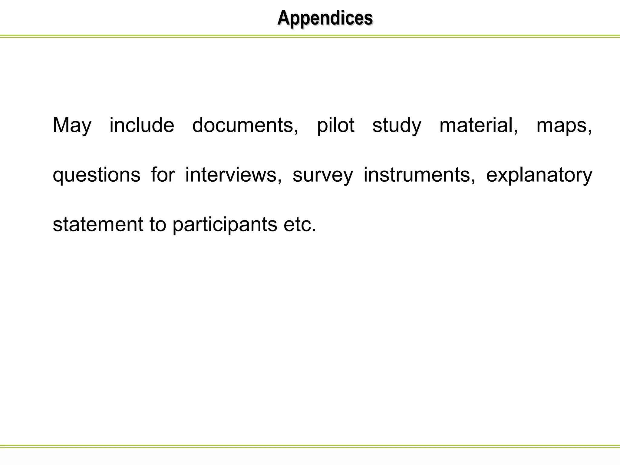 AAppppeennddiicceess 
May include documents, pilot study material, maps, 
questions for interviews, survey instruments, explanatory 
statement to participants etc. 
 