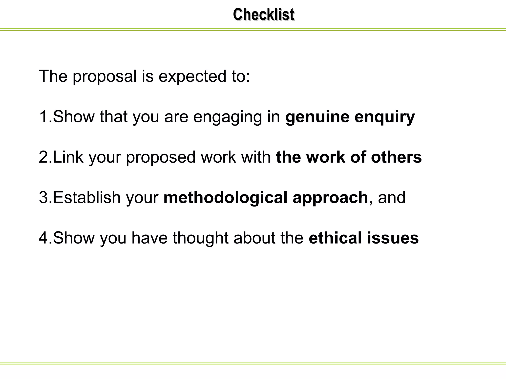 CChheecckklliisstt 
The proposal is expected to: 
1.Show that you are engaging in genuine enquiry 
2.Link your proposed work with the work of others 
3.Establish your methodological approach, and 
4.Show you have thought about the ethical issues 
 