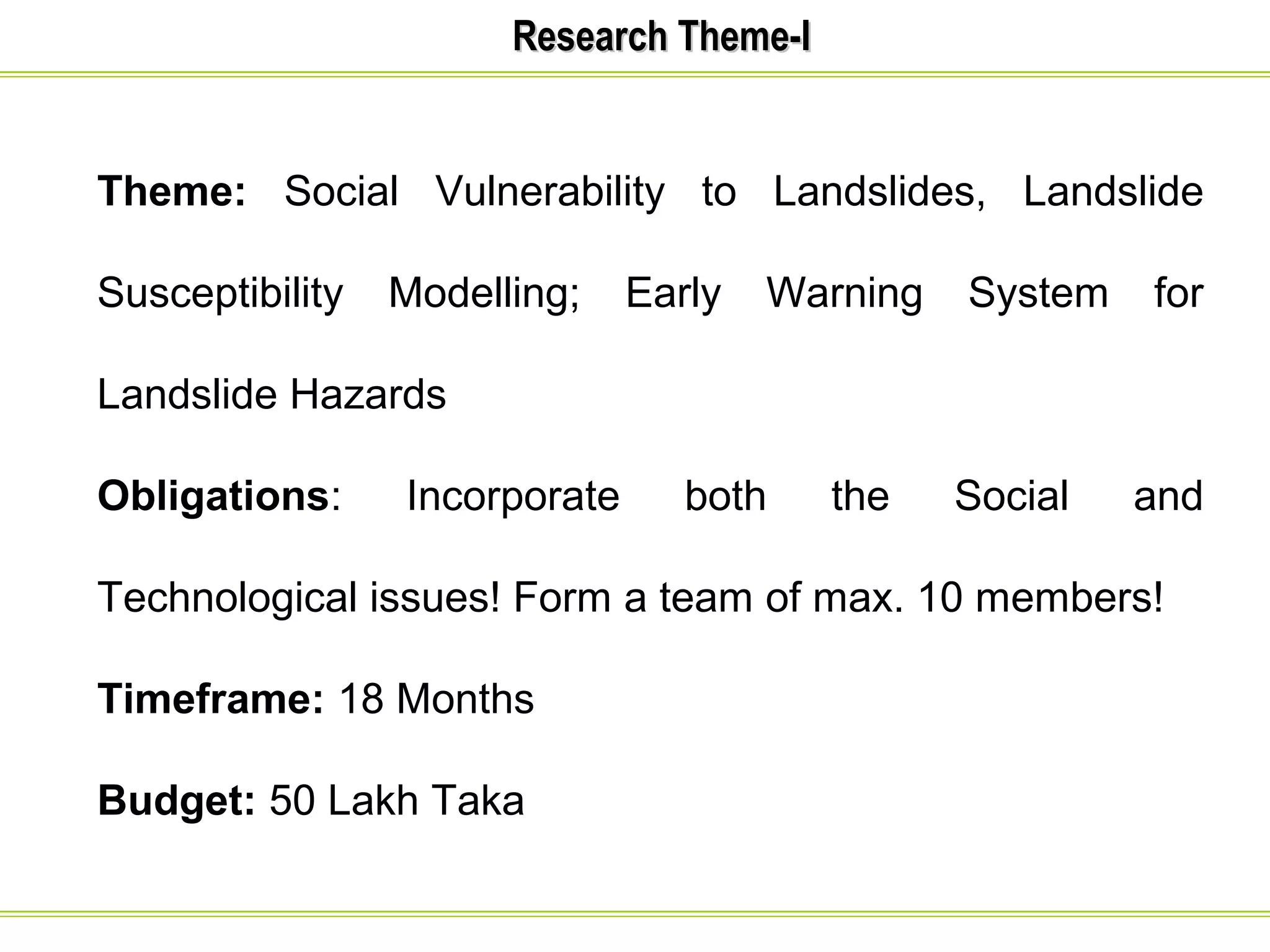 RReesseeaarrcchh TThheemmee--II 
Theme: Social Vulnerability to Landslides, Landslide 
Susceptibility Modelling; Early Warning System for 
Landslide Hazards 
Obligations: Incorporate both the Social and 
Technological issues! Form a team of max. 10 members! 
Timeframe: 18 Months 
Budget: 50 Lakh Taka 
