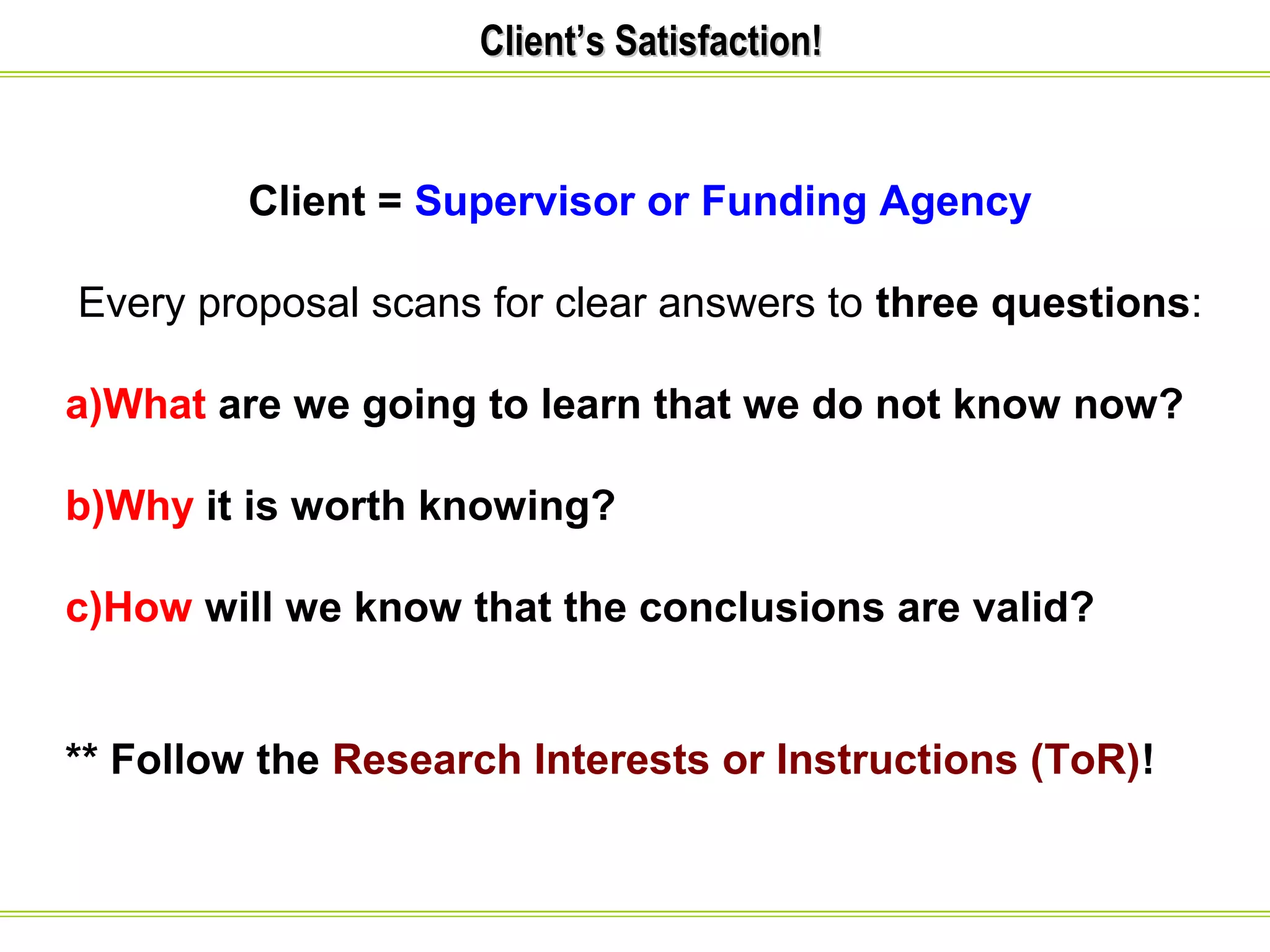CClliieenntt’’ss SSaattiissffaaccttiioonn!! 
Client = Supervisor or Funding Agency 
Every proposal scans for clear answers to three questions: 
a)What are we going to learn that we do not know now? 
b)Why it is worth knowing? 
c)How will we know that the conclusions are valid? 
** Follow the Research Interests or Instructions (ToR)! 
 