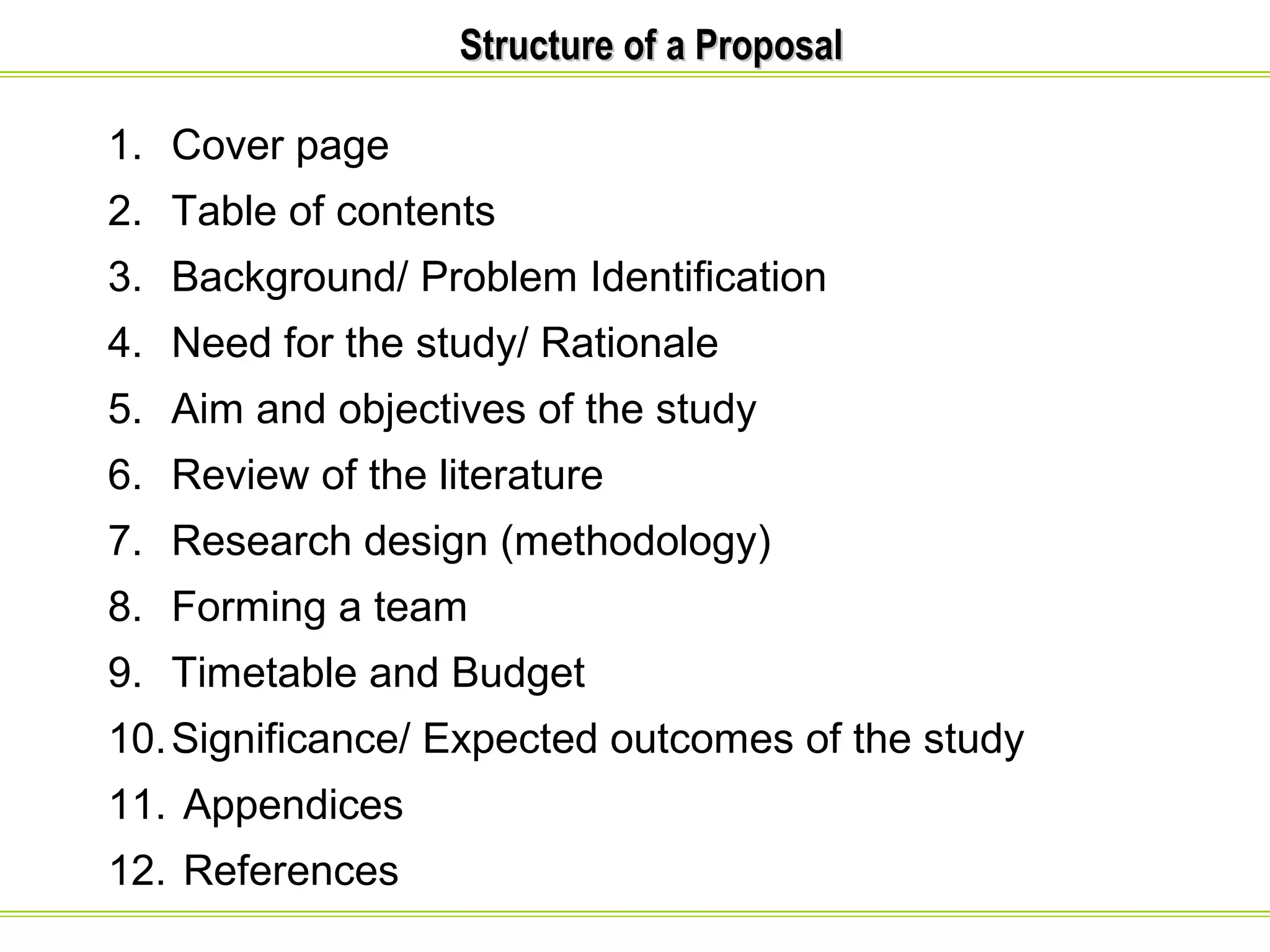SSttrruuccttuurree ooff aa PPrrooppoossaall 
1. Cover page 
2. Table of contents 
3. Background/ Problem Identification 
4. Need for the study/ Rationale 
5. Aim and objectives of the study 
6. Review of the literature 
7. Research design (methodology) 
8. Forming a team 
9. Timetable and Budget 
10.Significance/ Expected outcomes of the study 
11. Appendices 
12. References 
 