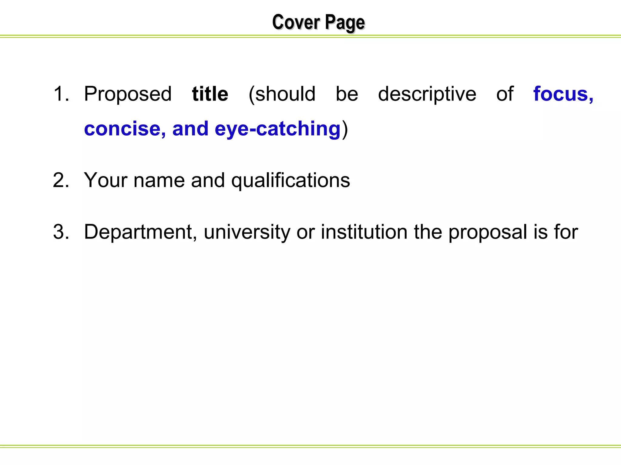 CCoovveerr PPaaggee 
1. Proposed title (should be descriptive of focus, 
concise, and eye-catching) 
2. Your name and qualifications 
3. Department, university or institution the proposal is for 
 