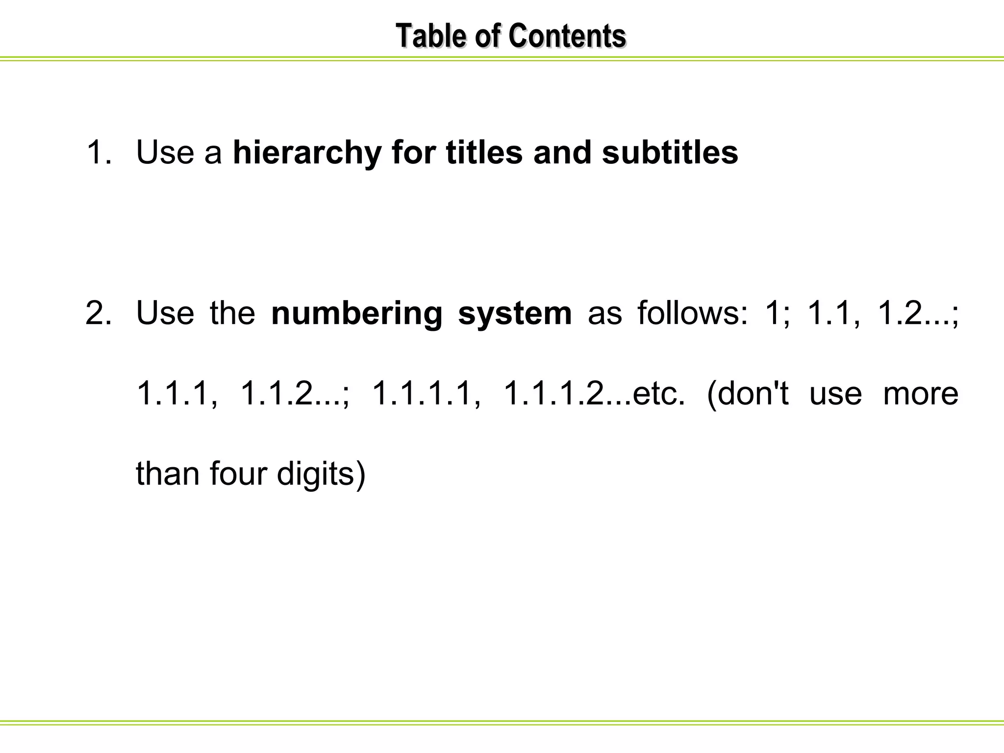 TTaabbllee ooff CCoonntteennttss 
1. Use a hierarchy for titles and subtitles 
2. Use the numbering system as follows: 1; 1.1, 1.2...; 
1.1.1, 1.1.2...; 1.1.1.1, 1.1.1.2...etc. (don't use more 
than four digits) 
 