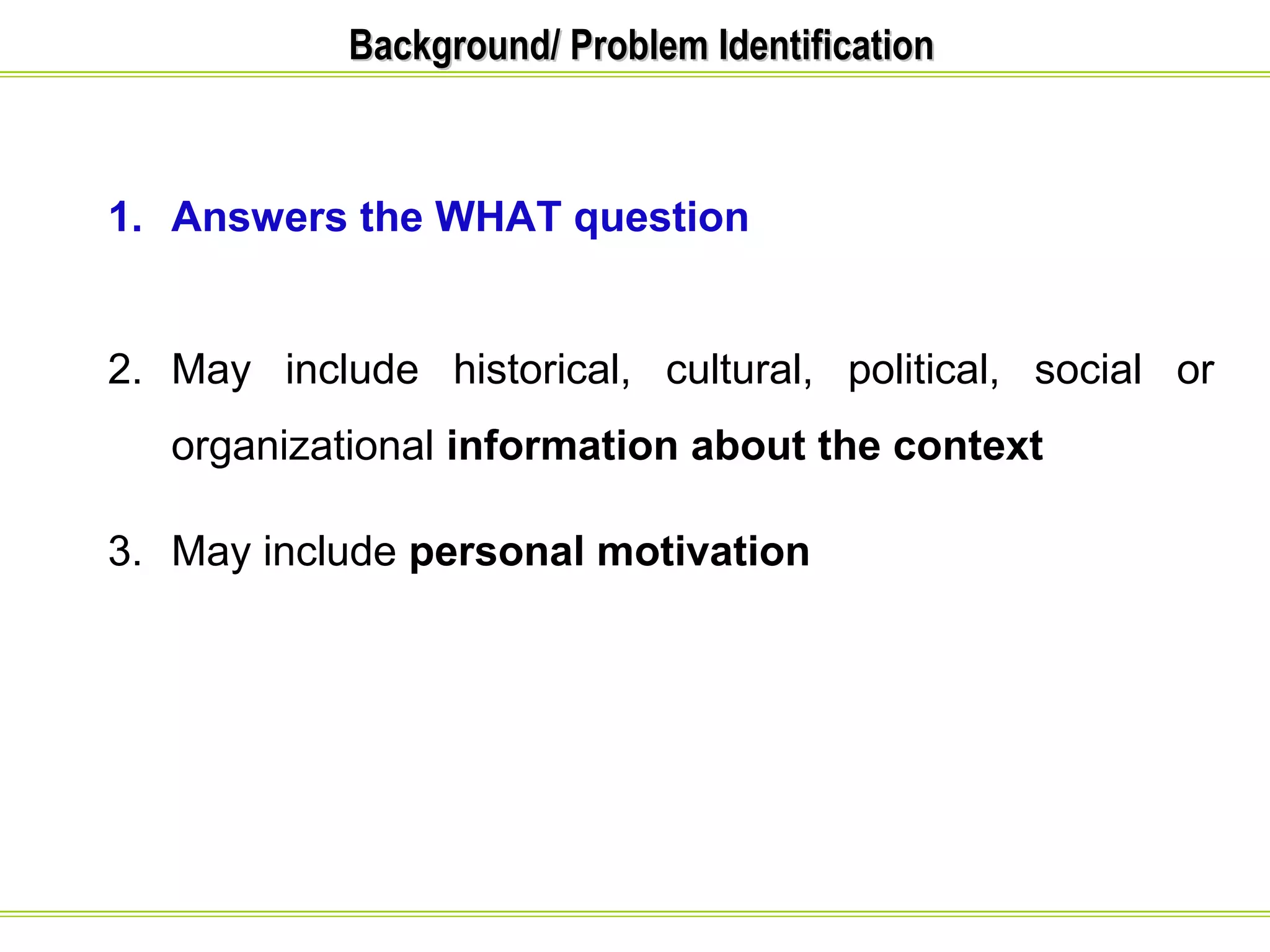 BBaacckkggrroouunndd// PPrroobblleemm IIddeennttiiffiiccaattiioonn 
1. Answers the WHAT question 
2. May include historical, cultural, political, social or 
organizational information about the context 
3. May include personal motivation 
 