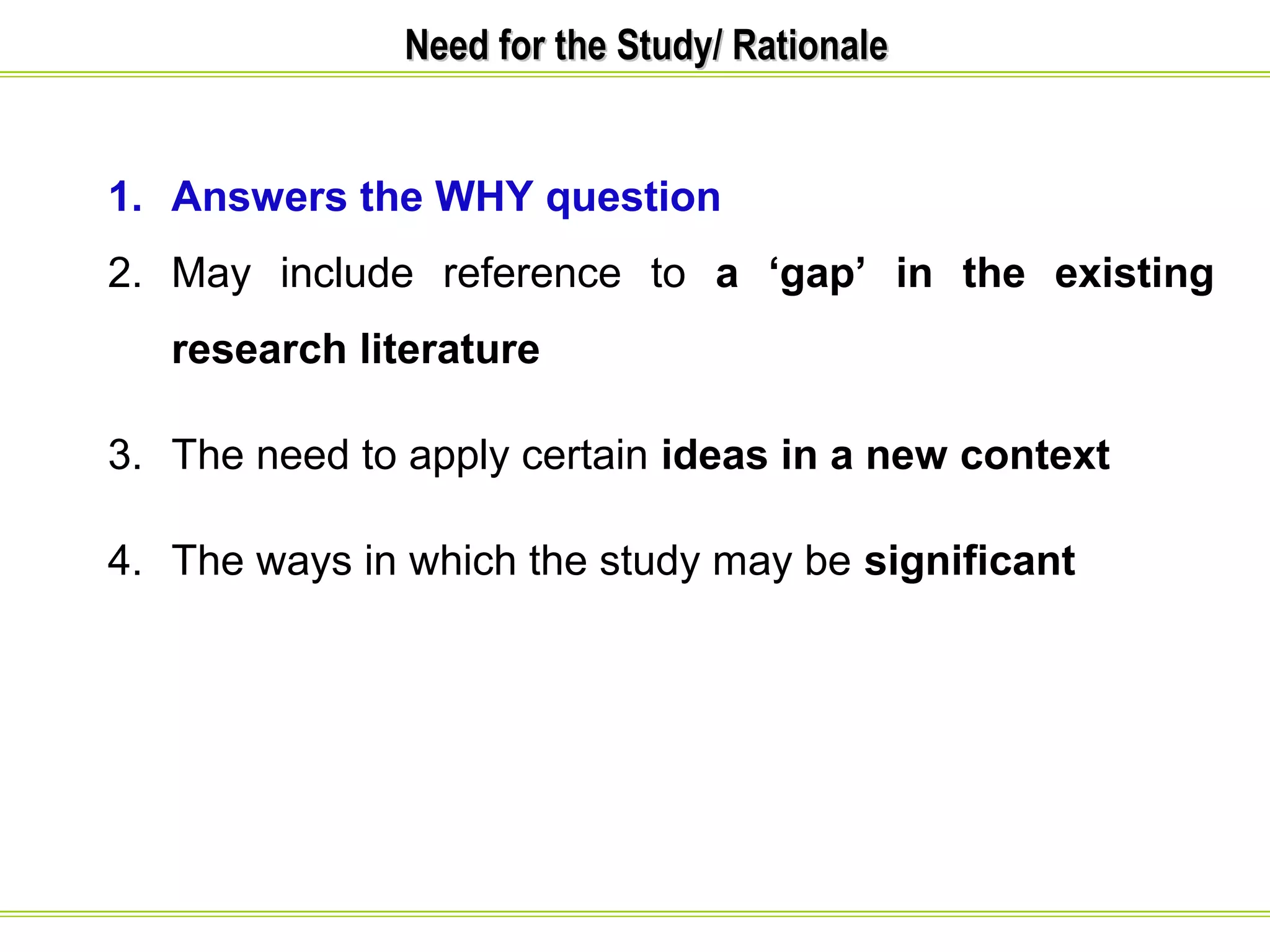 NNeeeedd ffoorr tthhee SSttuuddyy// RRaattiioonnaallee 
1. Answers the WHY question 
2. May include reference to a ‘gap’ in the existing 
research literature 
3. The need to apply certain ideas in a new context 
4. The ways in which the study may be significant 
 