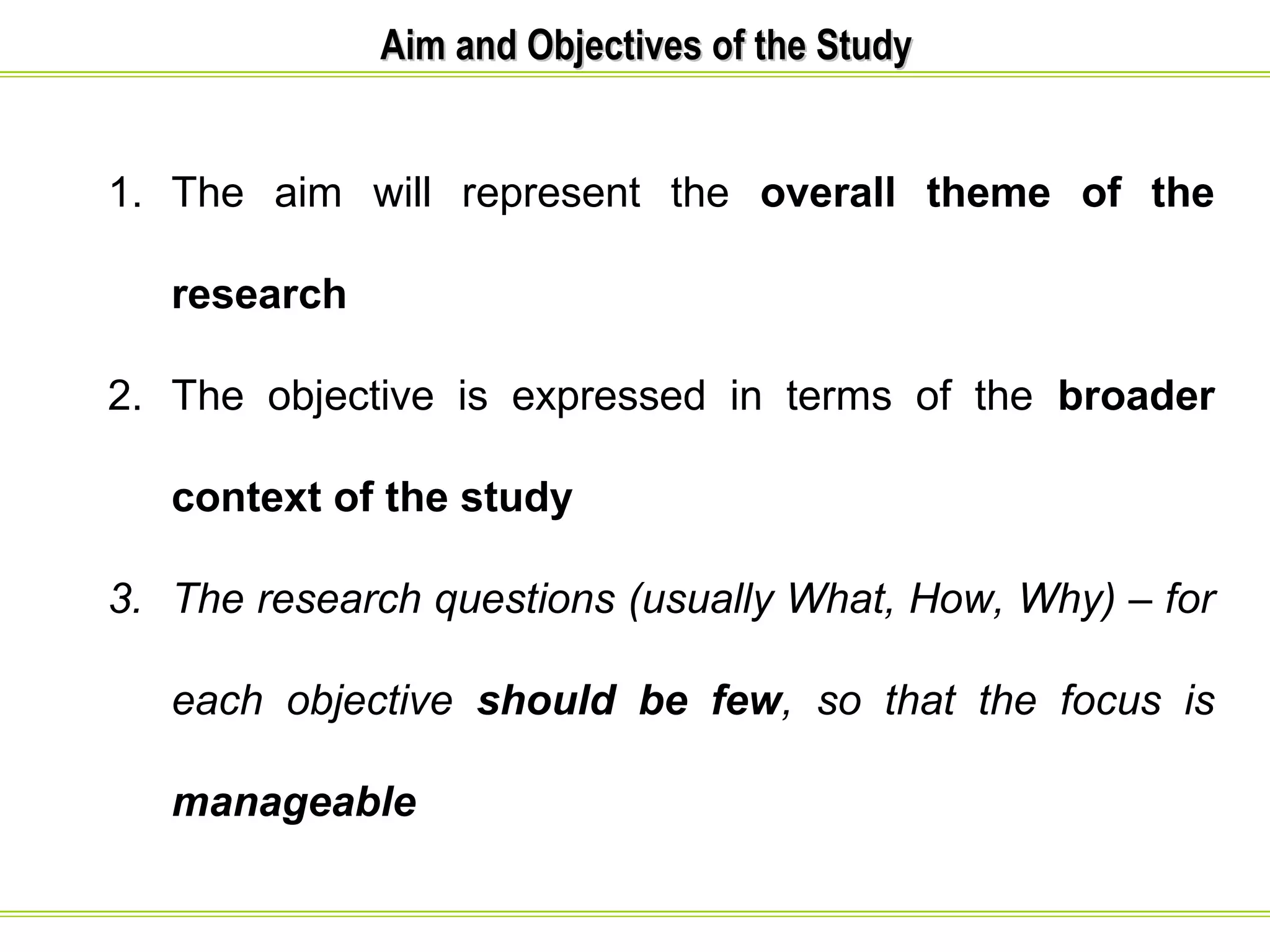 AAiimm aanndd OObbjjeeccttiivveess ooff tthhee SSttuuddyy 
1. The aim will represent the overall theme of the 
research 
2. The objective is expressed in terms of the broader 
context of the study 
3. The research questions (usually What, How, Why) – for 
each objective should be few, so that the focus is 
manageable 
 