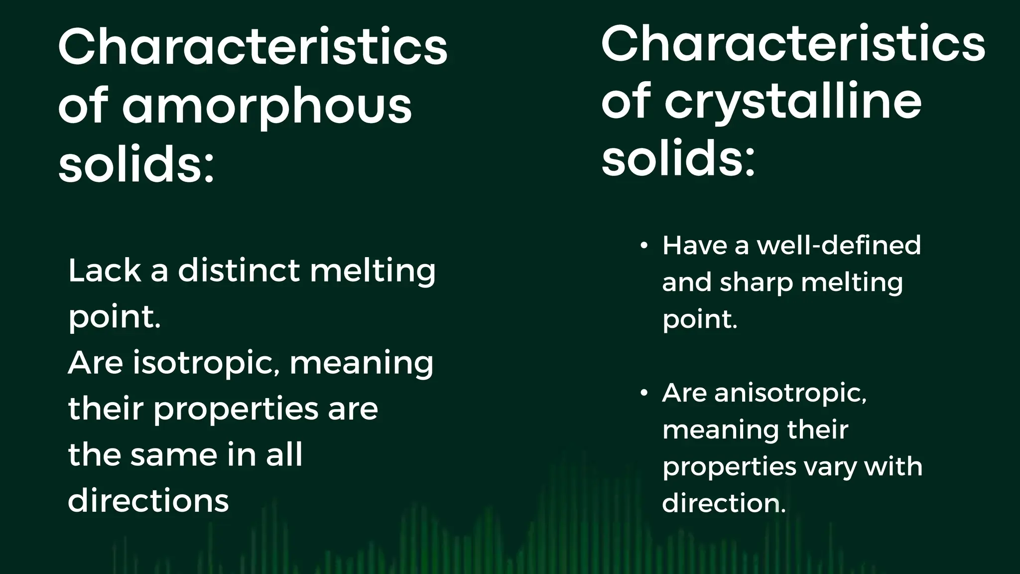 Lack a distinct melting
point.
Are isotropic, meaning
their properties are
the same in all
directions
• Have a well-defined
and sharp melting
point.
• Are anisotropic,
meaning their
properties vary with
direction.