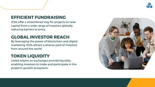 ICOs offer a streamlined way for projects to raise
capital from a wide range of investors globally,
reducing barriers to entry.
GLOBAL INVESTOR REACH
EFFICIENT FUNDRAISING
By leveraging the power of blockchain and digital
marketing, ICOs attract a diverse pool of investors
from around the world.
TOKEN LIQUIDITY
Listed tokens on exchanges provide liquidity,
enabling investors to trade and participate in the
project's growth ecosystem.
 