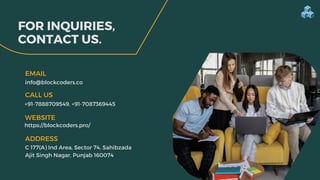 FOR INQUIRIES,
CONTACT US.
info@blockcoders.co
EMAIL
ADDRESS
+91-7888709549, +91-7087369445
CALL US
C 177(A) Ind Area, Sector 74, Sahibzada
Ajit Singh Nagar, Punjab 160074
WEBSITE
https://blockcoders.pro/
 