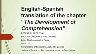 English-Spanish
translation of the chapter
“The Development of
Comprehension”
RESEARCH PROPOSAL
ENGLISH LANGUAGE PROGRAMME
Leidy Stephany Aquino Pérez

08-09274
General Line of Research: Applied linguistics
Nature of Research: Documentary research (Translation)

 