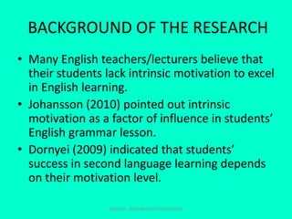 BACKGROUND OF THE RESEARCH
• Many English teachers/lecturers believe that
their students lack intrinsic motivation to excel
in English learning.
• Johansson (2010) pointed out intrinsic
motivation as a factor of influence in students’
English grammar lesson.
• Dornyei (2009) indicated that students’
success in second language learning depends
on their motivation level.
EDU702 - RESEARCH METHODOLOGY
 
