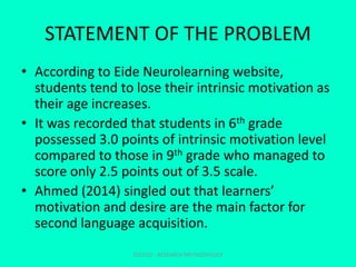 STATEMENT OF THE PROBLEM
• According to Eide Neurolearning website,
students tend to lose their intrinsic motivation as
their age increases.
• It was recorded that students in 6th grade
possessed 3.0 points of intrinsic motivation level
compared to those in 9th grade who managed to
score only 2.5 points out of 3.5 scale.
• Ahmed (2014) singled out that learners’
motivation and desire are the main factor for
second language acquisition.
EDU702 - RESEARCH METHODOLOGY
 