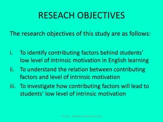 RESEACH OBJECTIVES
The research objectives of this study are as follows:
i. To identify contributing factors behind students’
low level of intrinsic motivation in English learning
ii. To understand the relation between contributing
factors and level of intrinsic motivation
iii. To investigate how contributing factors will lead to
students’ low level of intrinsic motivation
EDU702 - RESEARCH METHODOLOGY
 