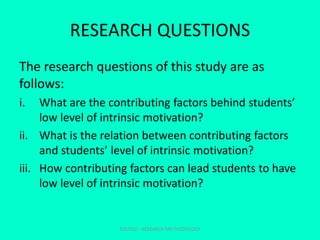 RESEARCH QUESTIONS
The research questions of this study are as
follows:
i. What are the contributing factors behind students’
low level of intrinsic motivation?
ii. What is the relation between contributing factors
and students’ level of intrinsic motivation?
iii. How contributing factors can lead students to have
low level of intrinsic motivation?
EDU702 - RESEARCH METHODOLOGY
 