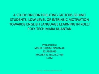 A STUDY ON CONTRIBUTING FACTORS BEHIND
STUDENTS’ LOW LEVEL OF INTRINSIC MOTIVATION
TOWARDS ENGLISH LANGUAGE LEARNING IN KOLEJ
POLY-TECH MARA KUANTAN
Prepared by:
MOHD JURAIMI BIN OMAR
2014928935
MASTER IN TESL (ED770)
UiTM
EDU702 - RESEARCH METHODOLOGY
 