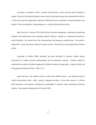 According to Chambers (1983) , external control based to order and fear while discipline is
internal . However the Internal discipline comes from the individual because they understand the need for
it .The review has been supported by Johnson (1994) that the four orientations of school discipline were
reached . There are traditional , liberal progressive , socially critical and laissez faire .
Apart from that , Cantana (1991) believed that classroom management , planning and organizing
academic work effectiveness may controlling student’s behavior . Based on a ‘traditional orientation to
school discipline , the oriented more like communication and learning as unidirectional . The teacher’s
responsible to teach and control students to respect teachers .This theory has been supported by Johnson
(1994) .
According to Charles (2002) discipline has been described as maintain without teacher
intervention by students become self-disciplined and the behavioral students . Teachers should be
understand that students discipline happened by different historical backgrounds , religious beliefs and
living patterns (Gollnick & Chinn , 2002 , p.5 ) .
Apart from that , the students comes to school have different ethnic , and identities based of
valued socioeconomic status , ethnic , gender , language and others . In the other research , in African
tribal classrooms , that students’ misbehavior be attributable to confusion where conflicting in often the
situation . The sentences mentioned by Al Hassan (1992) .
17
 