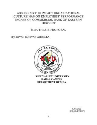 1
ASSESSING THE IMPACT ORGANIZATIONAL
CULTURE HAS ON EMPLOYEES’ PERFORMANCE
INCASE OF COMMERCIAL BANK OF EASTERN
DISTRICT
MBA THESIS PROPOSAL
By: ILIYAS SUFIYAN ABDELLA
RIFT VALLEY UNIVERSITY
HARAR CAMPUS
DEPARTMENT OF MBA
JUNE 2022
HARAR, ETHIOPI
 
