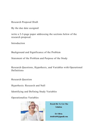 Research Proposal Draft
By the due date assigned
write a 2-3-page paper addressing the sections below of the
research proposal.
Introduction
Background and Significance of the Problem
Statement of the Problem and Purpose of the Study
Research Questions, Hypothesis, and Variables with Operational
Definitions
Research Question
Hypothesis: Research and Null
Identifying and Defining Study Variables
Operationalize Variables
 